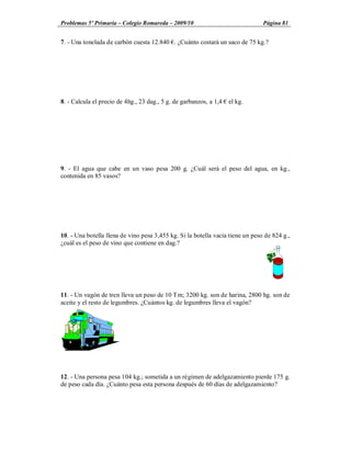 Problemas 5º Primaria Colegio Romareda 2009/10                                  Página 81


7. - Una tonelada de carbón cuesta 12.840 . ¿Cuánto costará un saco de 75 kg.?




8. - Calcula el precio de 4hg., 23 dag., 5 g. de garbanzos, a 1,4   el kg.




9. - El agua que cabe en un vaso pesa 200 g. ¿Cuál será el peso del agua, en kg.,
contenida en 85 vasos?




10. - Una botella llena de vino pesa 3,455 kg. Si la botella vacía tiene un peso de 824 g.,
¿cuál es el peso de vino que contiene en dag.?




11. - Un vagón de tren lleva un peso de 10 Tm; 3200 kg. son de harina, 2800 hg. son de
aceite y el resto de legumbres. ¿Cuántos kg. de legumbres lleva el vagón?




12. - Una persona pesa 104 kg.; sometida a un régimen de adelgazamiento pierde 175 g.
de peso cada día. ¿Cuánto pesa esta persona después de 60 días de adelgazamiento?
 