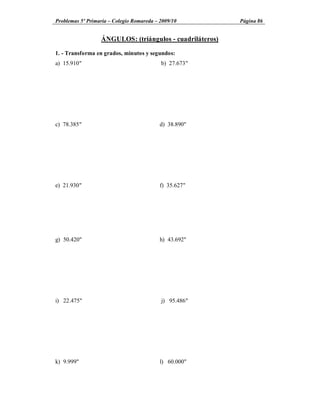 Problemas 5º Primaria Colegio Romareda 2009/10           Página 86


                 ÁNGULOS: (triángulos - cuadriláteros)

1. - Transforma en grados, minutos y segundos:
a) 15.910"                              b) 27.673"




c) 78.385"                              d) 38.890"




e) 21.930"                              f) 35.627"




g) 50.420"                              h) 43.692"




i) 22.475"                              j) 95.486"




k) 9.999"                               l) 60.000"
 