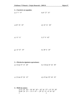 Problemas 5º Primaria Colegio Romareda 2009/10                      Página 87


2. - Convierte en segundos:
a) 3º 7´ 9"                                b) 4º 27´ 51"




c) 22º 55´ 35"                             d) 14º 21´ 20"




e) 11º 11´                                 f) 5º 9´ 43"




g) 12º 47´ 19"                             h) 20º 8´ 34"




3. - Efectúa las siguientes operaciones:
a) 3/4 de 73º 15´ 20"                      b) 5/10 de 16º 42´ 50"




c) 2/3 de 15º 28´ 15"                      d) 4/7 de 172º 49´ 52"




4. - Halla las sumas:
       a) 12º 29´ 34" + 38º 48´ 58" + 42º 34´ 57" + 15º 29´ 50"
       b) 49º 39´ 57" + 8º 9´ 47" + 29º 52´ 8" + 9º 59´ 42"
       Ÿ                                       Ÿ
 