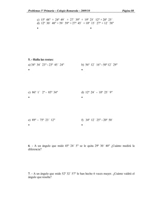 Problemas 5º Primaria Colegio Romareda 2009/10                           Página 88


       c) 15º 48" + 24º 49´ + 27´ 39" + 19º 25´ 12" + 20º 25´
       d) 12º 30´ 48" + 59´ 59" + 27º 45´ + 10º 15´ 27" + 12´ 58"
       Ÿ                                         Ÿ




5. - Halla las restas:
a) 34º 34´ 23" - 23º 45´ 24"             b) 56º 12´ 16" - 50º 12´ 29"
Ÿ                                        Ÿ




c) 86º 1´ 2" - 85º 34"                   d) 12º 24´ - 10º 25´ 9"
Ÿ                                        Ÿ




e) 89º - 75º 23´ 12"                     f) 34º 12´ 25" - 20º 50´
Ÿ                                        Ÿ




6. - A un ángulo que mide 45º 24´ 5" se le quita 29º 30´ 40" ¿Cuánto medirá la
diferencia?




7. - A un ángulo que mide 52º 32´ 57" le han hecho 6 veces mayor. ¿Cuánto valdrá el
ángulo que resulta?
 