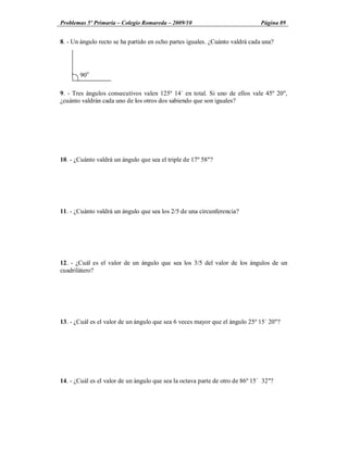 Problemas 5º Primaria Colegio Romareda 2009/10                                 Página 89


8. - Un ángulo recto se ha partido en ocho partes iguales. ¿Cuánto valdrá cada una?




       90o

9. - Tres ángulos consecutivos valen 125º 14´ en total. Si uno de ellos vale 45º 20",
¿cuánto valdrán cada uno de los otros dos sabiendo que son iguales?




10. - ¿Cuánto valdrá un ángulo que sea el triple de 17º 58"?




11. - ¿Cuánto valdrá un ángulo que sea los 2/5 de una circunferencia?




12. - ¿Cuál es el valor de un ángulo que sea los 3/5 del valor de los ángulos de un
cuadrilátero?




13. - ¿Cuál es el valor de un ángulo que sea 6 veces mayor que el ángulo 25º 15´ 20"?




14. - ¿Cuál es el valor de un ángulo que sea la octava parte de otro de 86º 15´ 32"?
 