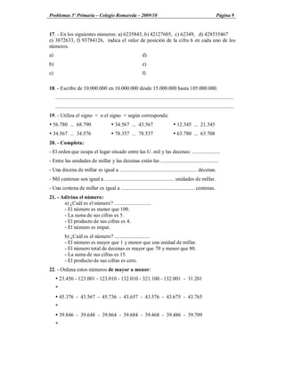 Problemas 5º Primaria Colegio Romareda 2009/10                                                                                 Página 9


17. - En los siguientes números: a) 6235843, b) 42127605, c) 62349, d) 428535467
e) 3872633, f) 93784126, indica el valor de posición de la cifra 6 en cada uno de los
números.
a)                                                                     d)
b)                                                                     e)
c)                                                                     f)

18. - Escribe de 10.000.000 en 10.000.000 desde 15.000.000 hasta 105.000.000.
     ........................................................................................................................................
     ........................................................................................................................................
19. - Utiliza el signo < o el signo > según corresponda:
Ÿ 56.780 ... 68.790                            Ÿ 34.567 ... 43.567                            Ÿ 12.345 ... 21.345
Ÿ 34.567 ... 34.576                            Ÿ 78.357 ... 78.537                            Ÿ 63.780 ... 63.708
20. - Completa:
- El orden que ocupa el lugar situado entre las U. mil y las decenas: .....................
- Entre las unidades de millar y las decenas están las ............................................
- Una decena de millar es igual a ........................................................... decenas.
- Mil centenas son igual a ..................................................... unidades de millar.
- Una centena de millar es igual a ........................................................ centenas.
21. - Adivina el número:
       a) ¿Cuál es el número? ............................
       - El número es menor que 100.
       - La suma de sus cifras es 5.
       - El producto de sus cifras es 4.
       - El número es impar.
            b) ¿Cuál es el número? ...........................
            - El número es mayor que 1 y menor que una unidad de millar.
            - El número total de decenas es mayor que 70 y menor que 80.
            - La suma de sus cifras es 15.
            - El producto de sus cifras es cero.
22. - Ordena estos números de mayor a menor:
     Ÿ 23.456 - 123.001 - 123.010 - 132.010 - 321.100 - 132.001 - 31.201
     *
     Ÿ 45.376 - 43.567 - 45.736 - 43.657 - 43.576 - 43.675 - 43.765
     *
     Ÿ 39.846 - 39.648 - 39.864 - 39.684 - 39.468 - 39.486 - 39.709
     *
 