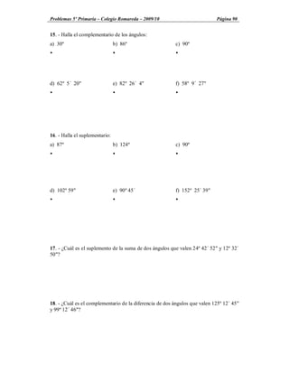 Problemas 5º Primaria Colegio Romareda 2009/10                              Página 90


15. - Halla el complementario de los ángulos:
a) 30º                          b) 86º                   c) 90º
Ÿ                               Ÿ                        Ÿ




d) 62º 5´ 20"                   e) 82º 26´ 4"            f) 58º 9´ 27"
Ÿ                               Ÿ                        Ÿ




16. - Halla el suplementario:
a) 87º                          b) 124º                  c) 90º
Ÿ                               Ÿ                        Ÿ




d) 102º 59"                     e) 90º 45´               f) 152º 25´ 39"
Ÿ                               Ÿ                        Ÿ




17. - ¿Cuál es el suplemento de la suma de dos ángulos que valen 24º 42´ 52" y 12º 32´
50"?




18. - ¿Cuál es el complementario de la diferencia de dos ángulos que valen 125º 12´ 45"
y 99º 12´ 46"?
 