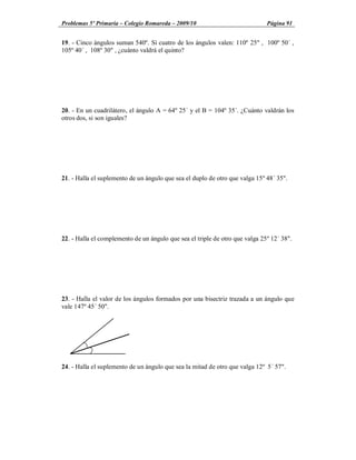 Problemas 5º Primaria Colegio Romareda 2009/10                                Página 91


19. - Cinco ángulos suman 540º. Si cuatro de los ángulos valen: 110º 25" , 100º 50´ ,
105º 40´ , 108º 30" , ¿cuánto valdrá el quinto?




20. - En un cuadrilátero, el ángulo A = 64º 25´ y el B = 104º 35´. ¿Cuánto valdrán los
otros dos, si son iguales?




21. - Halla el suplemento de un ángulo que sea el duplo de otro que valga 15º 48´ 35".




22. - Halla el complemento de un ángulo que sea el triple de otro que valga 25º 12´ 38".




23. - Halla el valor de los ángulos formados por una bisectriz trazada a un ángulo que
vale 147º 45´ 50".




24. - Halla el suplemento de un ángulo que sea la mitad de otro que valga 12º 5´ 57".
 