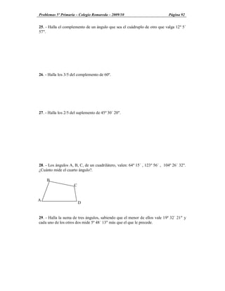 Problemas 5º Primaria Colegio Romareda 2009/10                               Página 92


25. - Halla el complemento de un ángulo que sea el cuádruplo de otro que valga 12º 5´
57".




26. - Halla los 3/5 del complemento de 60º.




27. - Halla los 2/5 del suplemento de 45º 30´ 20".




28. - Los ángulos A, B, C, de un cuadrilátero, valen: 64º 15´ , 123º 56´ , 104º 26´ 32".
¿Cuánto mide el cuarto ángulo?.

    B
                     C


A
                         D


29. - Halla la suma de tres ángulos, sabiendo que el menor de ellos vale 19º 32´ 21" y
cada uno de los otros dos mide 5º 48´ 13" más que el que le precede.
 