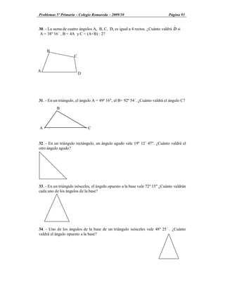 Problemas 5º Primaria Colegio Romareda 2009/10                                Página 93

                                                                                 Ù
30. - La suma de cuatro ángulos A, B, C, D, es igual a 4 rectos. ¿Cuánto valdrá D si
 A = 38º 16´ , B = 4A y C = (A+B) : 2?



    B
                     C


A
                         D




31. - En un triángulo, el ángulo A = 49º 16", el B= 92º 54´. ¿Cuánto valdrá el ángulo C?
          B



A                            C


32. - En un triángulo rectángulo, un ángulo agudo vale 19º 12´ 47". ¿Cuánto valdrá el
otro ángulo agudo?




33. - En un triángulo isósceles, el ángulo opuesto a la base vale 72º 15" ¿Cuánto valdrán
cada uno de los ángulos de la base?




34. - Uno de los ángulos de la base de un triángulo isósceles vale 48º 25´ . ¿Cuánto
valdrá el ángulo opuesto a la base?
 