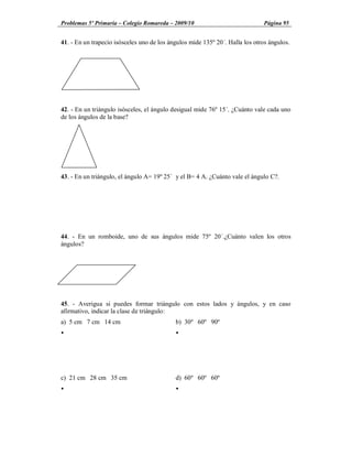 Problemas 5º Primaria Colegio Romareda 2009/10                                 Página 95


41. - En un trapecio isósceles uno de los ángulos mide 135º 20´. Halla los otros ángulos.




42. - En un triángulo isósceles, el ángulo desigual mide 76º 15´. ¿Cuánto vale cada uno
de los ángulos de la base?




43. - En un triángulo, el ángulo A= 19º 25´ y el B= 4 A. ¿Cuánto vale el ángulo C?.




44. - En un romboide, uno de sus ángulos mide 75º 20´.¿Cuánto valen los otros
ángulos?




45. - Averigua si puedes formar triángulo con estos lados y ángulos, y en caso
afirmativo, indicar la clase de triángulo:
a) 5 cm 7 cm 14 cm                          b) 30º 60º 90º
Ÿ                                           Ÿ




c) 21 cm 28 cm 35 cm                        d) 60º 60º 60º
Ÿ                                           Ÿ
 