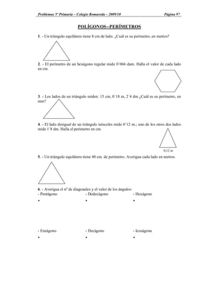 Problemas 5º Primaria Colegio Romareda 2009/10                                Página 97


                        POLÍGONOS--PERÍMETROS

1. - Un triángulo equilátero tiene 8 cm de lado. ¿Cuál es su perímetro, en metros?




2. - El perímetro de un hexágono regular mide 0´066 dam. Halla el valor de cada lado
en cm.




3. - Los lados de un triángulo miden: 15 cm, 0´18 m, 2´4 dm ¿Cuál es su perímetro, en
mm?




4. - El lado desigual de un triángulo isósceles mide 0´12 m.; uno de los otros dos lados
mide 1´8 dm. Halla el perímetro en cm.




                                                                              0,12 m
5. - Un triángulo equilátero tiene 48 cm. de perímetro. Averigua cada lado en metros.




6. - Averigua el nº de diagonales y el valor de los ángulos:
- Pentágono                   - Dodecágono                   - Hexágono
Ÿ                            Ÿ                             Ÿ




- Eneágono                   - Decágono                    - Icoságono
Ÿ                            Ÿ                             Ÿ
 