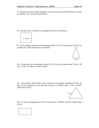Problemas 5º Primaria Colegio Romareda 2009/10                                Página 98


7. - Se quiere cercar un campo triangular, con una cerca que cuesta 45.000 ptas., a razón
de 300 ptas. el m. ¿Cuál es su perímetro?




8. - Calcula en mm., el lado de un cuadrado de 108 cm. de perímetro.



       P = 108 cm



9. - En un triángulo isósceles el lado desigual mide 0´24 m. Si su perímetro es de 76 cm,
¿cuántos dm. mide cada uno de los otros dos?




                                                                              0,24 m


10. - El perímetro de un cuadrilátero mide 10´5 m. Tres de sus lados miden: 20 dm., 180
cm., 0´3 dm. ¿Cuántos m. mide el cuarto?




11. - Tres pueblos están situados en los vértices de un triángulo equilátero de 9 km. de
lado. En las carreteras que los unen hay un poste de teléfono cada 1´5 hm. ¿Cuántos
postes hay en total?


                                                                       9 km




12.- Un campo rectangular tiene 100 m. de perímetro y 200 dm. de altura. Halla la base
en km.
 
