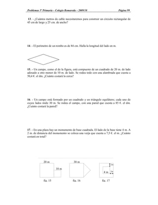 Problemas 5º Primaria Colegio Romareda 2009/10                                 Página 99


13. - ¿Cuántos metros de cable necesitaremos para construir un circuito rectangular de
45 cm de largo y 25 cm. de ancho?




14. - El perímetro de un rombo es de 84 cm. Halla la longitud del lado en m.




15. - Un campo, como el de la figura, está compuesto de un cuadrado de 20 m. de lado
adosado a otro menor de 10 m. de lado. Se rodea todo con una alambrada que cuesta a
50,4 . el dm. ¿Cuánto costará la cerca?




16. - Un campo está formado por un cuadrado y un triángulo equilátero; cada uno de
cuyos lados mide 30 m. Se rodea el campo, con una pared que cuesta a 85 . el dm.
¿Cuánto costará la pared?




17. - En una plaza hay un monumento de base cuadrada. El lado de la base tiene 4 m. A
2 m. de distancia del monumento se coloca una verja que cuesta a 7,5 . el m. ¿Cuánto
costará en total?




             20 m                      30 m
                                                                         2m

                        10 m
                                                                 4m      2m



             fig. 15                  fig. 16                  fig. 17
 