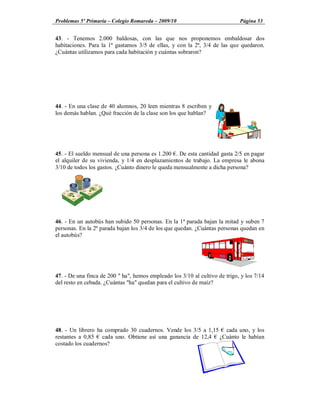 Problemas 5º Primaria Colegio Romareda 2009/10                               Página 53


43. - Tenemos 2.000 baldosas, con las que nos proponemos embaldosar dos
habitaciones. Para la 1ª gastamos 3/5 de ellas, y con la 2ª, 3/4 de las que quedaron.
¿Cuántas utilizamos para cada habitación y cuántas sobraron?




44. - En una clase de 40 alumnos, 20 leen mientras 8 escriben y
los demás hablan. ¿Qué fracción de la clase son los que hablan?




45. - El sueldo mensual de una persona es 1.200 . De esta cantidad gasta 2/5 en pagar
el alquiler de su vivienda, y 1/4 en desplazamientos de trabajo. La empresa le abona
3/10 de todos los gastos. ¿Cuánto dinero le queda mensualmente a dicha persona?




46. - En un autobús han subido 50 personas. En la 1ª parada bajan la mitad y suben 7
personas. En la 2ª parada bajan los 3/4 de los que quedan. ¿Cuántas personas quedan en
el autobús?




47. - De una finca de 200 " ha", hemos empleado los 3/10 al cultivo de trigo, y los 7/14
del resto en cebada. ¿Cuántas "ha" quedan para el cultivo de maíz?




48. - Un librero ha comprado 30 cuadernos. Vende los 3/5 a 1,15 cada uno, y los
restantes a 0,85 cada uno. Obtiene así una ganancia de 12,4 ¿Cuánto le habían
costado los cuadernos?
 