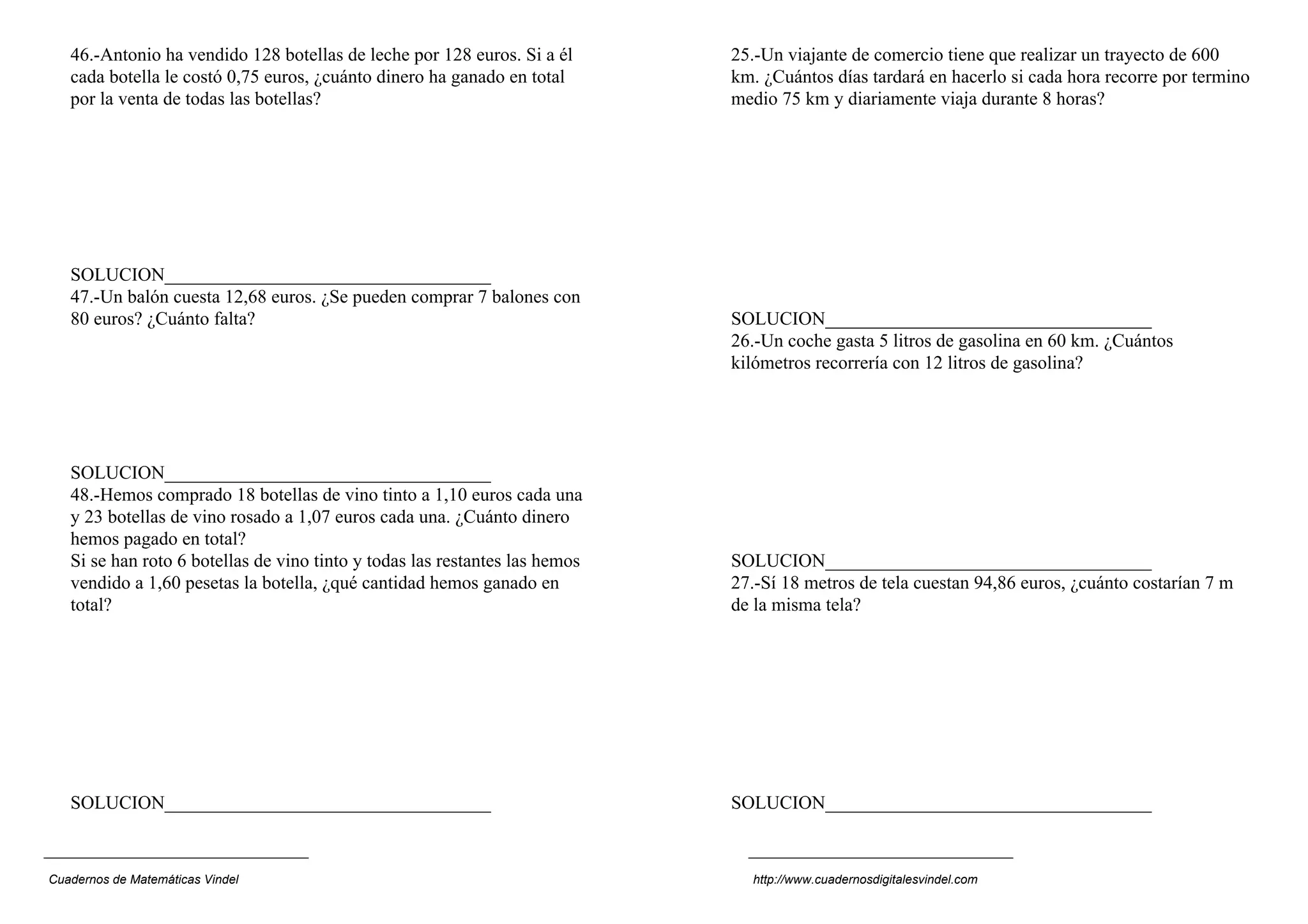 46.-Antonio ha vendido 128 botellas de leche por 128 euros. Si a él       25.-Un viajante de comercio tiene que realizar un trayecto de 600
   cada botella le costó 0,75 euros, ¿cuánto dinero ha ganado en total       km. ¿Cuántos días tardará en hacerlo si cada hora recorre por termino
   por la venta de todas las botellas?                                       medio 75 km y diariamente viaja durante 8 horas?




   SOLUCION___________________________________
   47.-Un balón cuesta 12,68 euros. ¿Se pueden comprar 7 balones con
   80 euros? ¿Cuánto falta?                                                  SOLUCION___________________________________
                                                                             26.-Un coche gasta 5 litros de gasolina en 60 km. ¿Cuántos
                                                                             kilómetros recorrería con 12 litros de gasolina?




   SOLUCION___________________________________
   48.-Hemos comprado 18 botellas de vino tinto a 1,10 euros cada una
   y 23 botellas de vino rosado a 1,07 euros cada una. ¿Cuánto dinero
   hemos pagado en total?
   Si se han roto 6 botellas de vino tinto y todas las restantes las hemos   SOLUCION___________________________________
   vendido a 1,60 pesetas la botella, ¿qué cantidad hemos ganado en          27.-Sí 18 metros de tela cuestan 94,86 euros, ¿cuánto costarían 7 m
   total?                                                                    de la misma tela?




   SOLUCION___________________________________                               SOLUCION___________________________________



Cuadernos de Matemáticas Vindel                                                http://www.cuadernosdigitalesvindel.com
 