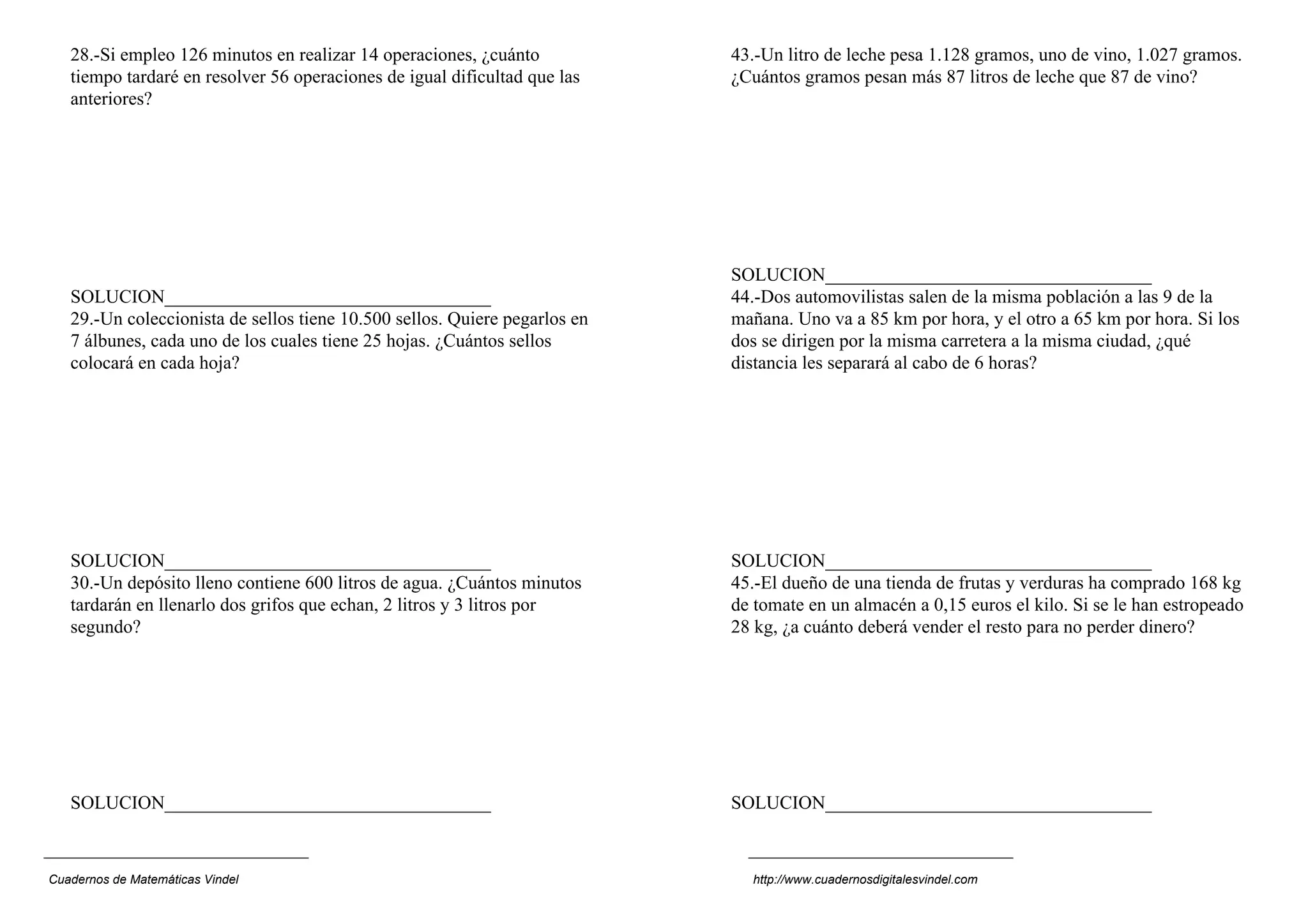 28.-Si empleo 126 minutos en realizar 14 operaciones, ¿cuánto            43.-Un litro de leche pesa 1.128 gramos, uno de vino, 1.027 gramos.
   tiempo tardaré en resolver 56 operaciones de igual dificultad que las    ¿Cuántos gramos pesan más 87 litros de leche que 87 de vino?
   anteriores?




                                                                            SOLUCION___________________________________
   SOLUCION___________________________________                              44.-Dos automovilistas salen de la misma población a las 9 de la
   29.-Un coleccionista de sellos tiene 10.500 sellos. Quiere pegarlos en   mañana. Uno va a 85 km por hora, y el otro a 65 km por hora. Si los
   7 álbunes, cada uno de los cuales tiene 25 hojas. ¿Cuántos sellos        dos se dirigen por la misma carretera a la misma ciudad, ¿qué
   colocará en cada hoja?                                                   distancia les separará al cabo de 6 horas?




   SOLUCION___________________________________                              SOLUCION___________________________________
   30.-Un depósito lleno contiene 600 litros de agua. ¿Cuántos minutos      45.-El dueño de una tienda de frutas y verduras ha comprado 168 kg
   tardarán en llenarlo dos grifos que echan, 2 litros y 3 litros por       de tomate en un almacén a 0,15 euros el kilo. Si se le han estropeado
   segundo?                                                                 28 kg, ¿a cuánto deberá vender el resto para no perder dinero?




   SOLUCION___________________________________                              SOLUCION___________________________________



Cuadernos de Matemáticas Vindel                                               http://www.cuadernosdigitalesvindel.com
 