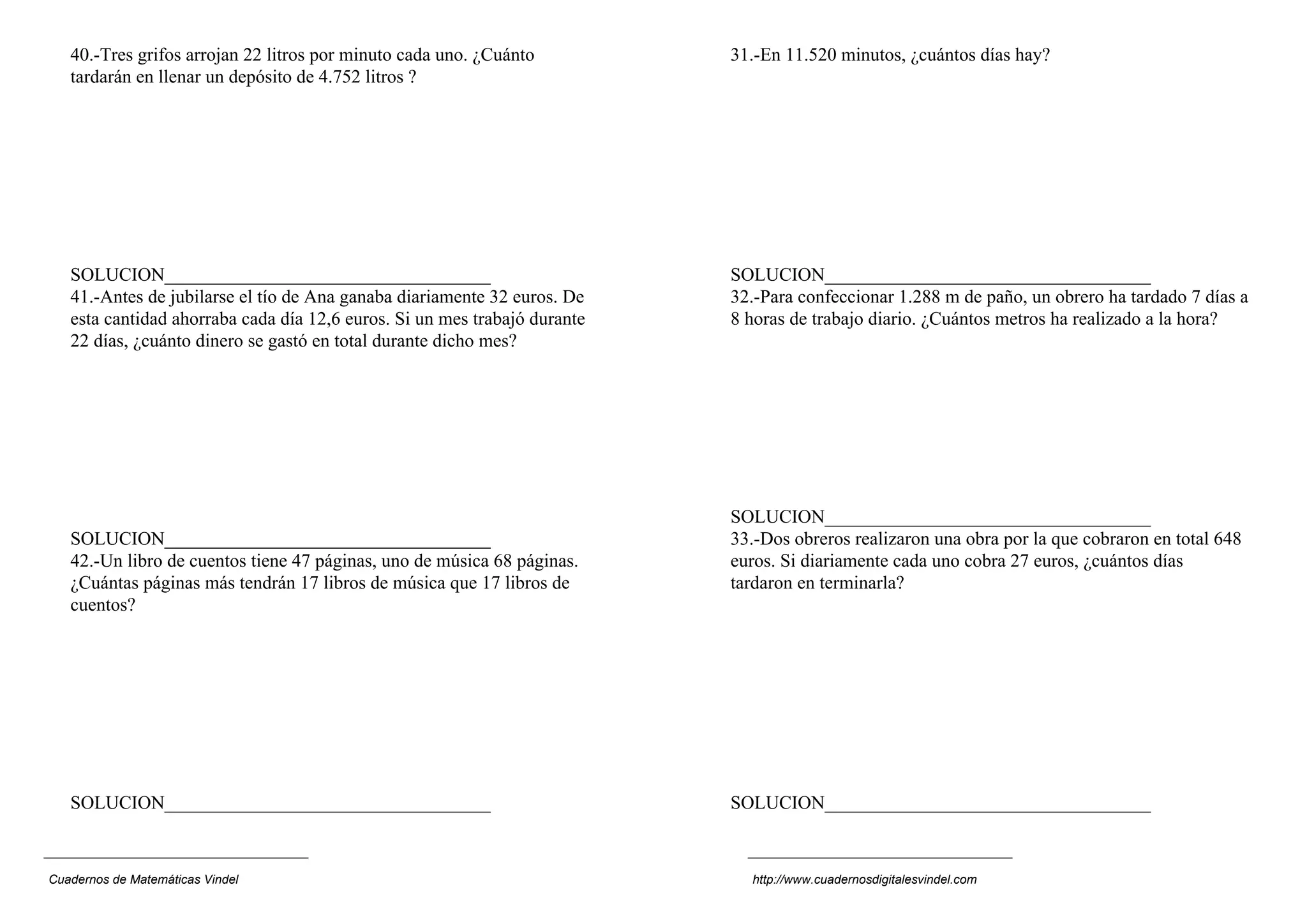 40.-Tres grifos arrojan 22 litros por minuto cada uno. ¿Cuánto          31.-En 11.520 minutos, ¿cuántos días hay?
   tardarán en llenar un depósito de 4.752 litros ?




   SOLUCION___________________________________                             SOLUCION___________________________________
   41.-Antes de jubilarse el tío de Ana ganaba diariamente 32 euros. De    32.-Para confeccionar 1.288 m de paño, un obrero ha tardado 7 días a
   esta cantidad ahorraba cada día 12,6 euros. Si un mes trabajó durante   8 horas de trabajo diario. ¿Cuántos metros ha realizado a la hora?
   22 días, ¿cuánto dinero se gastó en total durante dicho mes?




                                                                           SOLUCION___________________________________
   SOLUCION___________________________________                             33.-Dos obreros realizaron una obra por la que cobraron en total 648
   42.-Un libro de cuentos tiene 47 páginas, uno de música 68 páginas.     euros. Si diariamente cada uno cobra 27 euros, ¿cuántos días
   ¿Cuántas páginas más tendrán 17 libros de música que 17 libros de       tardaron en terminarla?
   cuentos?




   SOLUCION___________________________________                             SOLUCION___________________________________



Cuadernos de Matemáticas Vindel                                              http://www.cuadernosdigitalesvindel.com
 