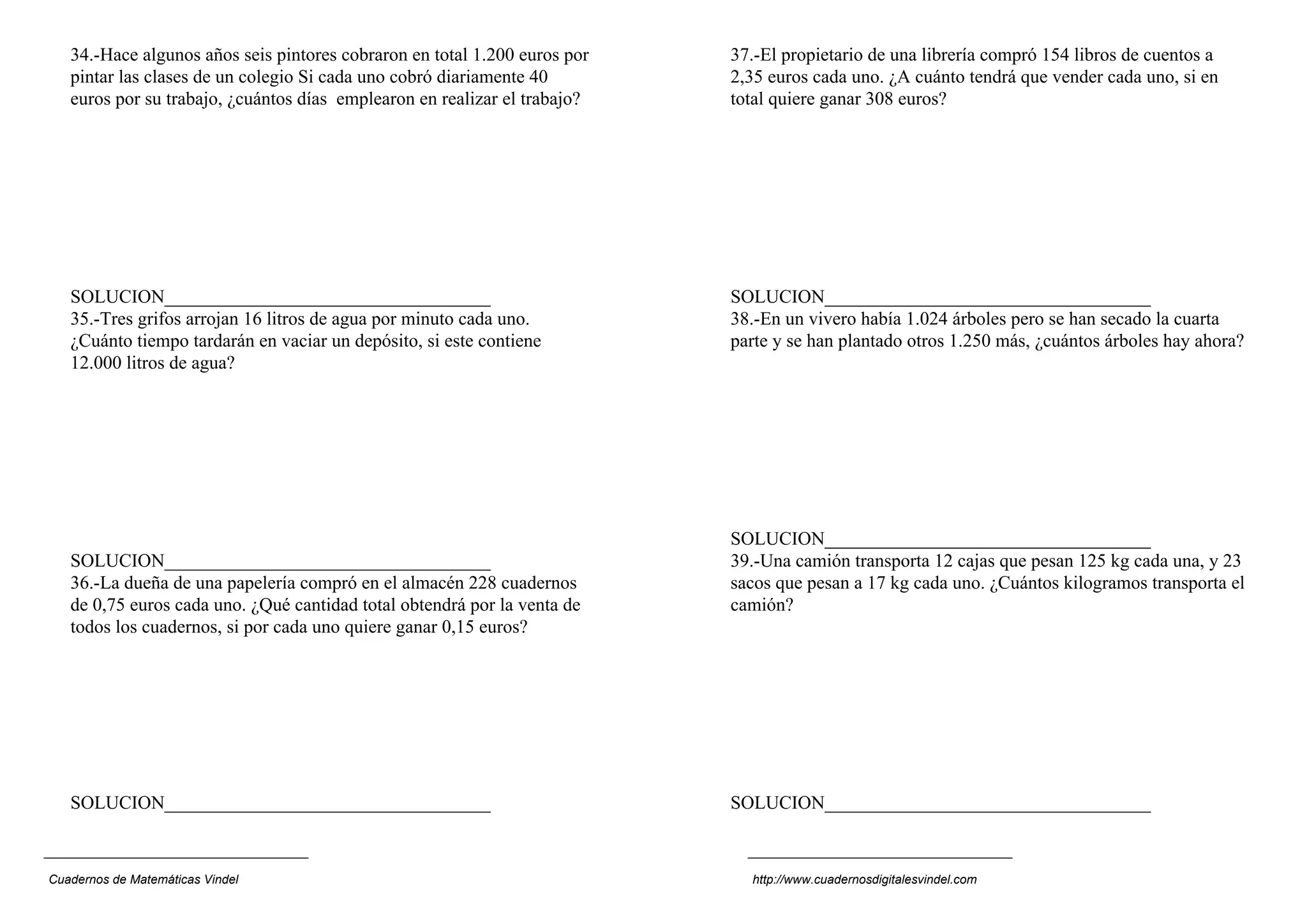 34.-Hace algunos años seis pintores cobraron en total 1.200 euros por   37.-El propietario de una librería compró 154 libros de cuentos a
   pintar las clases de un colegio Si cada uno cobró diariamente 40        2,35 euros cada uno. ¿A cuánto tendrá que vender cada uno, si en
   euros por su trabajo, ¿cuántos días emplearon en realizar el trabajo?   total quiere ganar 308 euros?




   SOLUCION___________________________________                             SOLUCION___________________________________
   35.-Tres grifos arrojan 16 litros de agua por minuto cada uno.          38.-En un vivero había 1.024 árboles pero se han secado la cuarta
   ¿Cuánto tiempo tardarán en vaciar un depósito, si este contiene         parte y se han plantado otros 1.250 más, ¿cuántos árboles hay ahora?
   12.000 litros de agua?




                                                                           SOLUCION___________________________________
   SOLUCION___________________________________                             39.-Una camión transporta 12 cajas que pesan 125 kg cada una, y 23
   36.-La dueña de una papelería compró en el almacén 228 cuadernos        sacos que pesan a 17 kg cada uno. ¿Cuántos kilogramos transporta el
   de 0,75 euros cada uno. ¿Qué cantidad total obtendrá por la venta de    camión?
   todos los cuadernos, si por cada uno quiere ganar 0,15 euros?




   SOLUCION___________________________________                             SOLUCION___________________________________



Cuadernos de Matemáticas Vindel                                              http://www.cuadernosdigitalesvindel.com
 