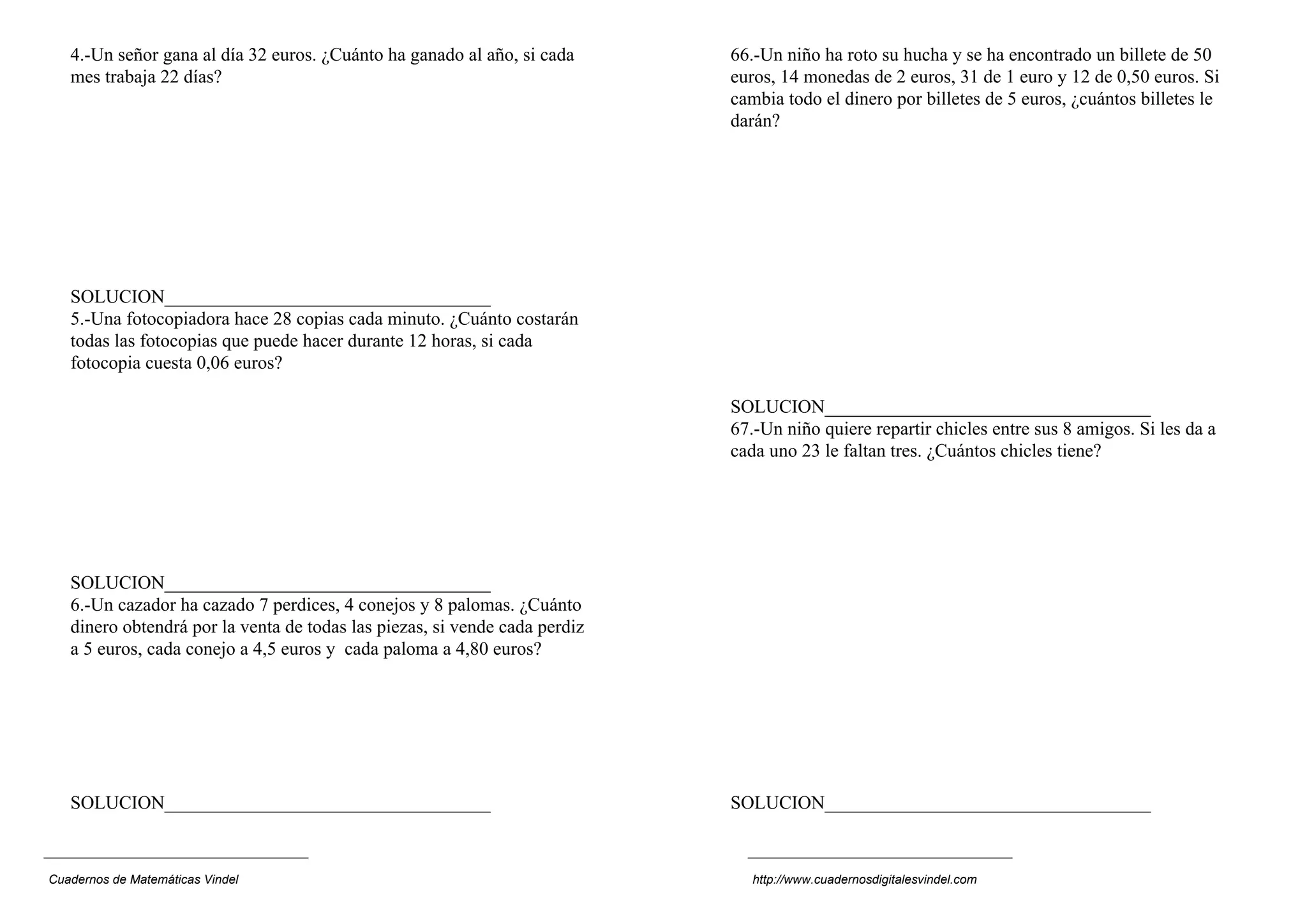 4.-Un señor gana al día 32 euros. ¿Cuánto ha ganado al año, si cada      66.-Un niño ha roto su hucha y se ha encontrado un billete de 50
   mes trabaja 22 días?                                                     euros, 14 monedas de 2 euros, 31 de 1 euro y 12 de 0,50 euros. Si
                                                                            cambia todo el dinero por billetes de 5 euros, ¿cuántos billetes le
                                                                            darán?




   SOLUCION___________________________________
   5.-Una fotocopiadora hace 28 copias cada minuto. ¿Cuánto costarán
   todas las fotocopias que puede hacer durante 12 horas, si cada
   fotocopia cuesta 0,06 euros?

                                                                            SOLUCION___________________________________
                                                                            67.-Un niño quiere repartir chicles entre sus 8 amigos. Si les da a
                                                                            cada uno 23 le faltan tres. ¿Cuántos chicles tiene?




   SOLUCION___________________________________
   6.-Un cazador ha cazado 7 perdices, 4 conejos y 8 palomas. ¿Cuánto
   dinero obtendrá por la venta de todas las piezas, si vende cada perdiz
   a 5 euros, cada conejo a 4,5 euros y cada paloma a 4,80 euros?




   SOLUCION___________________________________                              SOLUCION___________________________________



Cuadernos de Matemáticas Vindel                                                http://www.cuadernosdigitalesvindel.com
 