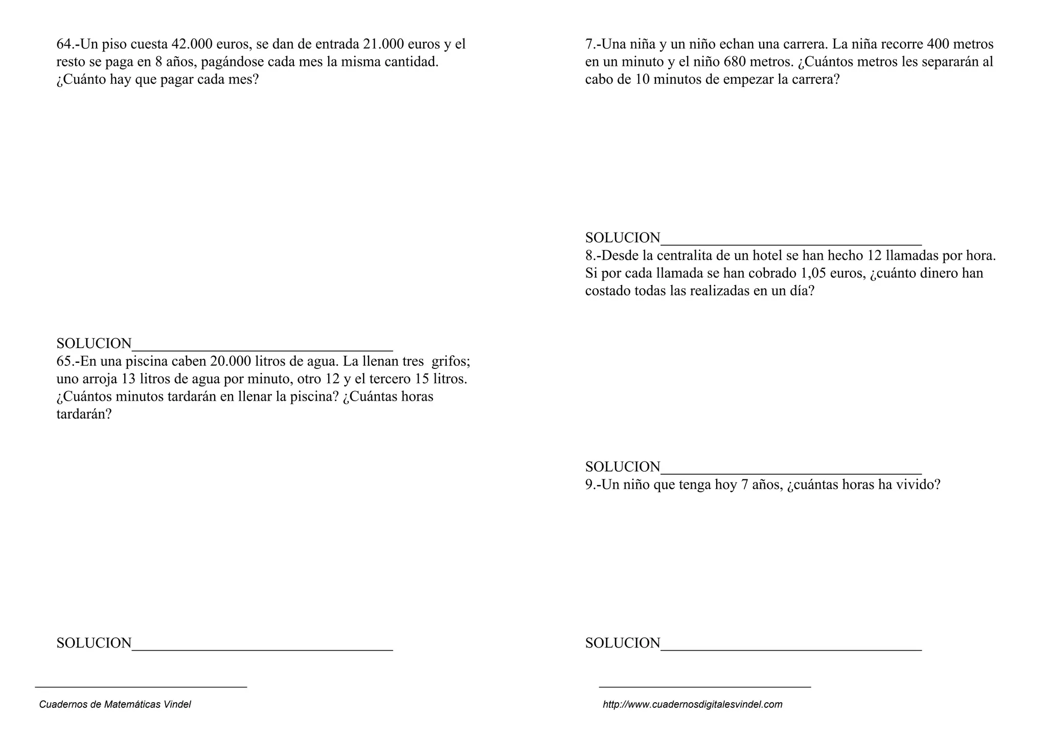 64.-Un piso cuesta 42.000 euros, se dan de entrada 21.000 euros y el       7.-Una niña y un niño echan una carrera. La niña recorre 400 metros
   resto se paga en 8 años, pagándose cada mes la misma cantidad.             en un minuto y el niño 680 metros. ¿Cuántos metros les separarán al
   ¿Cuánto hay que pagar cada mes?                                            cabo de 10 minutos de empezar la carrera?




                                                                              SOLUCION___________________________________
                                                                              8.-Desde la centralita de un hotel se han hecho 12 llamadas por hora.
                                                                              Si por cada llamada se han cobrado 1,05 euros, ¿cuánto dinero han
                                                                              costado todas las realizadas en un día?


   SOLUCION___________________________________
   65.-En una piscina caben 20.000 litros de agua. La llenan tres grifos;
   uno arroja 13 litros de agua por minuto, otro 12 y el tercero 15 litros.
   ¿Cuántos minutos tardarán en llenar la piscina? ¿Cuántas horas
   tardarán?


                                                                              SOLUCION___________________________________
                                                                              9.-Un niño que tenga hoy 7 años, ¿cuántas horas ha vivido?




   SOLUCION___________________________________                                SOLUCION___________________________________



Cuadernos de Matemáticas Vindel                                                 http://www.cuadernosdigitalesvindel.com
 
