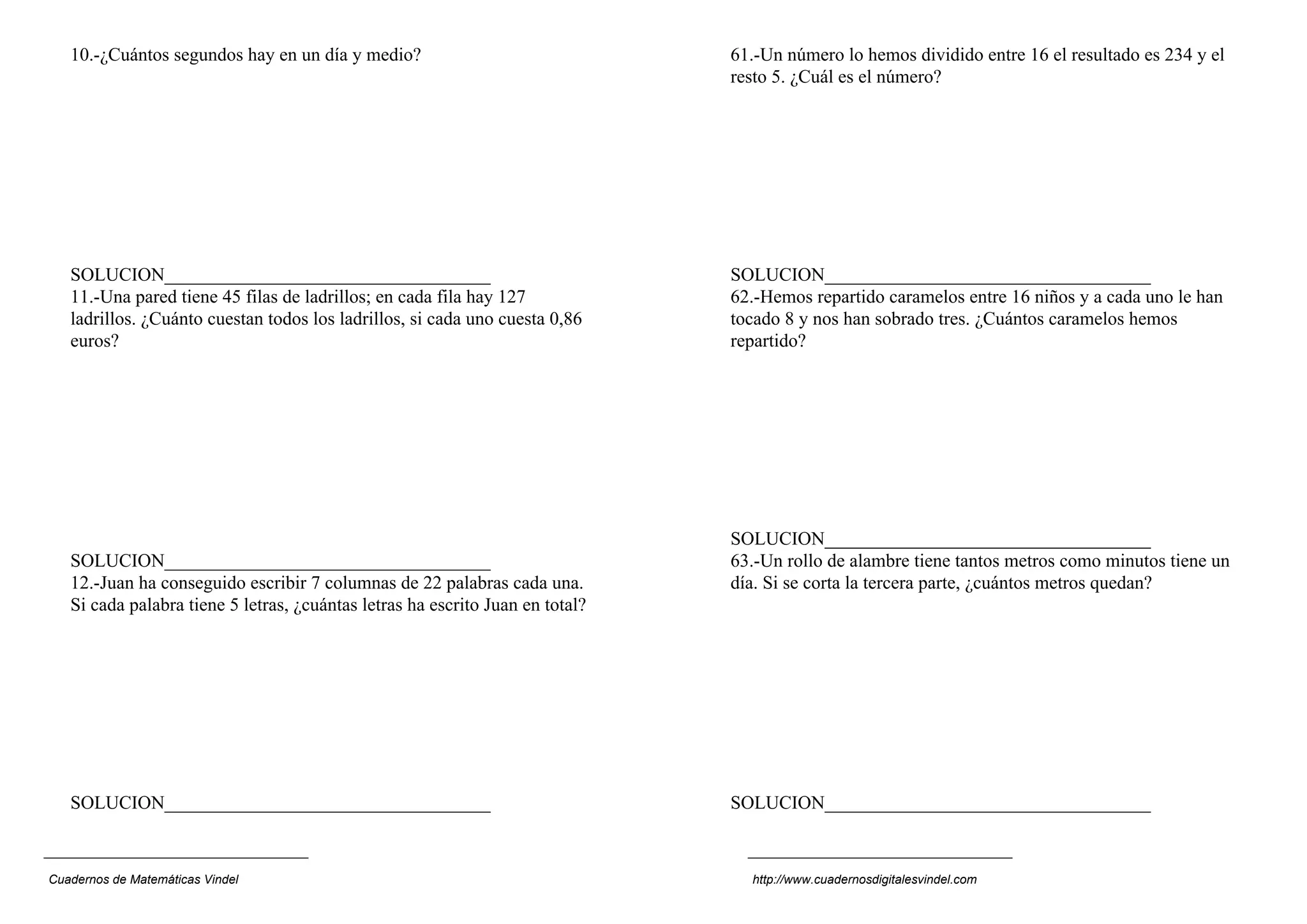 10.-¿Cuántos segundos hay en un día y medio?                                61.-Un número lo hemos dividido entre 16 el resultado es 234 y el
                                                                               resto 5. ¿Cuál es el número?




   SOLUCION___________________________________                                 SOLUCION___________________________________
   11.-Una pared tiene 45 filas de ladrillos; en cada fila hay 127             62.-Hemos repartido caramelos entre 16 niños y a cada uno le han
   ladrillos. ¿Cuánto cuestan todos los ladrillos, si cada uno cuesta 0,86     tocado 8 y nos han sobrado tres. ¿Cuántos caramelos hemos
   euros?                                                                      repartido?




                                                                               SOLUCION___________________________________
   SOLUCION___________________________________                                 63.-Un rollo de alambre tiene tantos metros como minutos tiene un
   12.-Juan ha conseguido escribir 7 columnas de 22 palabras cada una.         día. Si se corta la tercera parte, ¿cuántos metros quedan?
   Si cada palabra tiene 5 letras, ¿cuántas letras ha escrito Juan en total?




   SOLUCION___________________________________                                 SOLUCION___________________________________



Cuadernos de Matemáticas Vindel                                                  http://www.cuadernosdigitalesvindel.com
 