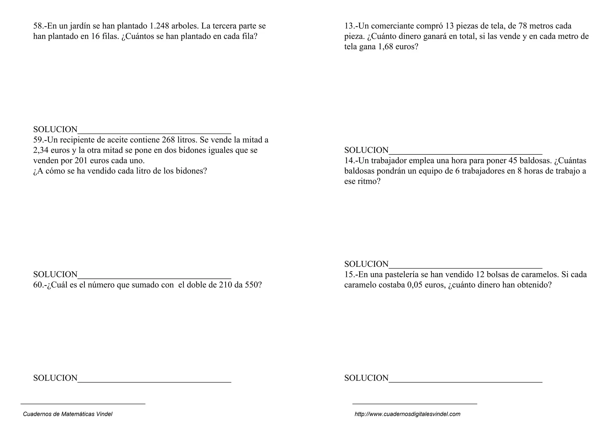 58.-En un jardín se han plantado 1.248 arboles. La tercera parte se    13.-Un comerciante compró 13 piezas de tela, de 78 metros cada
   han plantado en 16 filas. ¿Cuántos se han plantado en cada fila?       pieza. ¿Cuánto dinero ganará en total, si las vende y en cada metro de
                                                                          tela gana 1,68 euros?




   SOLUCION___________________________________
   59.-Un recipiente de aceite contiene 268 litros. Se vende la mitad a
   2,34 euros y la otra mitad se pone en dos bidones iguales que se       SOLUCION___________________________________
   venden por 201 euros cada uno.                                         14.-Un trabajador emplea una hora para poner 45 baldosas. ¿Cuántas
   ¿A cómo se ha vendido cada litro de los bidones?                       baldosas pondrán un equipo de 6 trabajadores en 8 horas de trabajo a
                                                                          ese ritmo?




                                                                          SOLUCION___________________________________
   SOLUCION___________________________________                            15.-En una pastelería se han vendido 12 bolsas de caramelos. Si cada
   60.-¿Cuál es el número que sumado con el doble de 210 da 550?          caramelo costaba 0,05 euros, ¿cuánto dinero han obtenido?




   SOLUCION___________________________________                            SOLUCION___________________________________



Cuadernos de Matemáticas Vindel                                             http://www.cuadernosdigitalesvindel.com
 