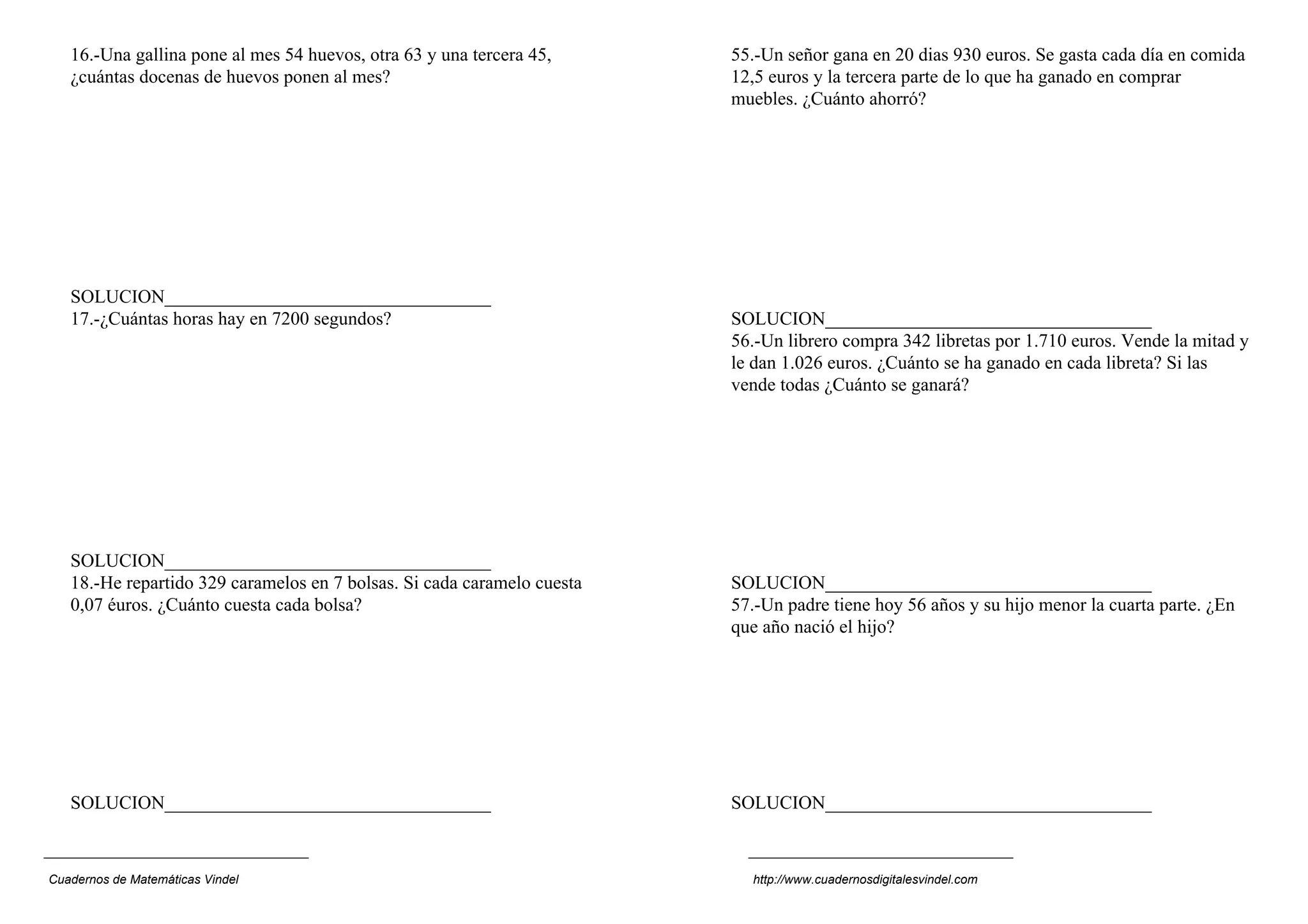 16.-Una gallina pone al mes 54 huevos, otra 63 y una tercera 45,      55.-Un señor gana en 20 dias 930 euros. Se gasta cada día en comida
   ¿cuántas docenas de huevos ponen al mes?                              12,5 euros y la tercera parte de lo que ha ganado en comprar
                                                                         muebles. ¿Cuánto ahorró?




   SOLUCION___________________________________
   17.-¿Cuántas horas hay en 7200 segundos?                              SOLUCION___________________________________
                                                                         56.-Un librero compra 342 libretas por 1.710 euros. Vende la mitad y
                                                                         le dan 1.026 euros. ¿Cuánto se ha ganado en cada libreta? Si las
                                                                         vende todas ¿Cuánto se ganará?




   SOLUCION___________________________________
   18.-He repartido 329 caramelos en 7 bolsas. Si cada caramelo cuesta   SOLUCION___________________________________
   0,07 éuros. ¿Cuánto cuesta cada bolsa?                                57.-Un padre tiene hoy 56 años y su hijo menor la cuarta parte. ¿En
                                                                         que año nació el hijo?




   SOLUCION___________________________________                           SOLUCION___________________________________



Cuadernos de Matemáticas Vindel                                            http://www.cuadernosdigitalesvindel.com
 