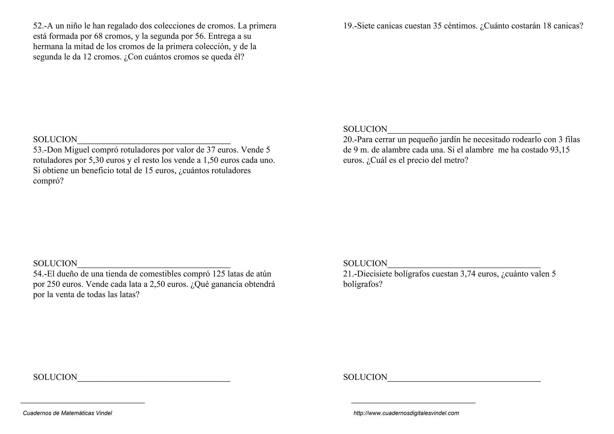 52.-A un niño le han regalado dos colecciones de cromos. La primera      19.-Siete canicas cuestan 35 céntimos. ¿Cuánto costarán 18 canicas?
   está formada por 68 cromos, y la segunda por 56. Entrega a su
   hermana la mitad de los cromos de la primera colección, y de la
   segunda le da 12 cromos. ¿Con cuántos cromos se queda él?




                                                                            SOLUCION___________________________________
   SOLUCION___________________________________                              20.-Para cerrar un pequeño jardín he necesitado rodearlo con 3 filas
   53.-Don Miguel compró rotuladores por valor de 37 euros. Vende 5         de 9 m. de alambre cada una. Si el alambre me ha costado 93,15
   rotuladores por 5,30 euros y el resto los vende a 1,50 euros cada uno.   euros. ¿Cuál es el precio del metro?
   Si obtiene un beneficio total de 15 euros, ¿cuántos rotuladores
   compró?




   SOLUCION___________________________________                              SOLUCION___________________________________
   54.-El dueño de una tienda de comestibles compró 125 latas de atún       21.-Diecisiete bolígrafos cuestan 3,74 euros, ¿cuánto valen 5
   por 250 euros. Vende cada lata a 2,50 euros. ¿Qué ganancia obtendrá      bolígrafos?
   por la venta de todas las latas?




   SOLUCION___________________________________                              SOLUCION___________________________________



Cuadernos de Matemáticas Vindel                                               http://www.cuadernosdigitalesvindel.com
 