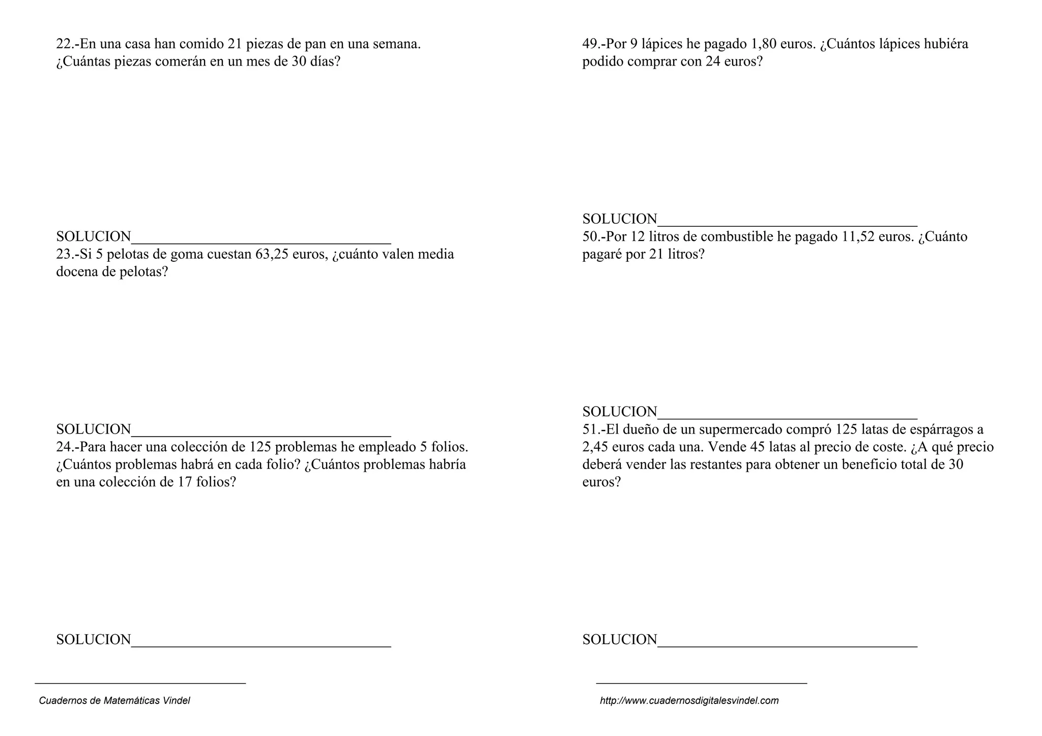 22.-En una casa han comido 21 piezas de pan en una semana.            49.-Por 9 lápices he pagado 1,80 euros. ¿Cuántos lápices hubiéra
   ¿Cuántas piezas comerán en un mes de 30 días?                         podido comprar con 24 euros?




                                                                         SOLUCION___________________________________
   SOLUCION___________________________________                           50.-Por 12 litros de combustible he pagado 11,52 euros. ¿Cuánto
   23.-Si 5 pelotas de goma cuestan 63,25 euros, ¿cuánto valen media     pagaré por 21 litros?
   docena de pelotas?




                                                                         SOLUCION___________________________________
   SOLUCION___________________________________                           51.-El dueño de un supermercado compró 125 latas de espárragos a
   24.-Para hacer una colección de 125 problemas he empleado 5 folios.   2,45 euros cada una. Vende 45 latas al precio de coste. ¿A qué precio
   ¿Cuántos problemas habrá en cada folio? ¿Cuántos problemas habría     deberá vender las restantes para obtener un beneficio total de 30
   en una colección de 17 folios?                                        euros?




   SOLUCION___________________________________                           SOLUCION___________________________________



Cuadernos de Matemáticas Vindel                                            http://www.cuadernosdigitalesvindel.com
 