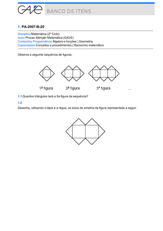 1. PA-2007-B-20

Disciplina Matemática (2º Ciclo)
Autor Provas Aferição Matemática (GAVE)
Conteúdos Programáticos Álgebra e funções | Geometria
Capacidades Conceitos e procedimentos | Raciocínio matemático


Observa a seguinte sequência de figuras.




1.1 Quantos triângulos terá a 5a figura da sequência?

1.2
Desenha, utilizando o lápis e a régua, os eixos de simetria da figura representada a seguir.
 