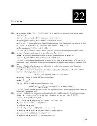 GAUSS’S LAW
                                                                                                                 22
22.1.   (a) IDENTIFY and SET UP:  Φ E = ∫ E cos φ dA, where φ is the angle between the normal to the sheet n and the
                                                                                                           ˆ
                       r
        electric field E .
        EXECUTE: In this problem E and cos φ are constant over the surface so
        Φ E = E cos φ ∫ dA = E cos φ A = ( 14 N/C ) ( cos60° ) ( 0.250 m 2 ) = 1.8 N ⋅ m 2 /C.
        (b) EVALUATE:  Φ E is independent of the shape of the sheet as long as φ and E are constant at all points on the sheet.
        (c) EXECUTE: (i) Φ E = E cos φ A. Φ E is largest for φ = 0°, so cos φ = 1 and Φ E = EA.
        (ii) Φ E is smallest for φ = 90°, so cosφ = 0 and Φ E = 0.
        EVALUATE:  Φ E is 0 when the surface is parallel to the field so no electric field lines pass through the surface.
22.2.   IDENTIFY: The field is uniform and the surface is flat, so use Φ E = EA cos φ .
                                                                                        r
        SET UP:  φ is the angle between the normal to the surface and the direction of E , so φ = 70° .
        EXECUTE:  Φ E = (75.0 N/C)(0.400 m)(0.600 m)cos70° = 6.16 N ⋅ m 2 /C
        EVALUATE: If the field were perpendicular to the surface the flux would be Φ E = EA = 18.0 N ⋅ m 2 /C. The flux in
                                                                               r
        this problem is much less than this because only the component of E perpendicular to the surface contributes to the
        flux.
22.3.   IDENTIFY: The electric flux through an area is defined as the product of the component of the electric field
        perpendicular to the area times the area.
        (a) SET UP: In this case, the electric field is perpendicular to the surface of the sphere, so ΦE = EA = E (4π r 2 ) .
        EXECUTE: Substituting in the numbers gives
                                          ΦE = ( 1.25 ×106 N/C ) 4π ( 0.150 m ) = 3.53 ×105 N ⋅ m 2 /C
                                                                                 2



        (b) IDENTIFY: We use the electric field due to a point charge.
                       1 q
        SET UP:  E =
                      4π P r 2
                         0

        EXECUTE: Solving for q and substituting the numbers gives
                                                         1
                                                                       ( 0.150 m ) ( 1.25 ×106 N/C ) = 3.13 ×10−6 C
                                                                                  2
                               q = 4π Pr 2 E =
                                       0
                                                 9.00 ×10 N ⋅ m 2 /C 2
                                                          9


        EVALUATE: The flux would be the same no matter how large the circle, since the area is proportional to r2 while the
        electric field is proportional to 1/r2.
22.4.   IDENTIFY: Use Eq.(22.3) to calculate the flux for each surface. Use Eq.(22.8) to calculate the total enclosed charge.
                     r
        SET UP:  E = ( −5.00 N/C ⋅ m) x i + (3.00 N/C ⋅ m) z k . The area of each face is L2 , where L = 0.300 m .
                                           ˆ                 ˆ
                                         r
        EXECUTE:  ns = − ˆ ⇒ Φ1 = E ⋅ nS A = 0 .
                  ˆ    1
                         j            ˆ          1
                          r
         ˆ       ˆ
         nS2 = + k ⇒ Φ2 = E ⋅ nS 2 A = (3.00 N C ⋅ m)(0.300 m) 2 z = (0.27 (N C) ⋅ m) z .
                              ˆ
        Φ2 = (0.27 (N/C)m)(0.300 m) = 0.081 (N/C) ⋅ m 2 .
                         r
        nS3 = + ˆ ⇒ Φ3 = E ⋅ nS3 A = 0 .
        ˆ       j            ˆ
                          r
        nS4 = −k
        ˆ       ˆ ⇒ Φ = E ⋅ n A = −(0.27 (N/C) ⋅ m) z = 0 (since z = 0).
                              ˆ S4
                      4
                         r
        nS5 = +i
        ˆ       ˆ ⇒ Φ = E ⋅ n A = (−5.00 N/C ⋅ m)(0.300 m) 2 x = −(0.45 (N/C) ⋅ m) x.
                             ˆ S5
                     5

        Φ5 = −(0.45 (N/C) ⋅ m)(0.300 m) = −(0.135 (N/C) ⋅ m 2 ).
                        r
        ˆ      ˆ
        nS6 = −i ⇒ Φ6 = E ⋅ nS6 A = +(0.45 (N/C) ⋅ m) x = 0 (since x = 0).
                            ˆ

                                                                                                                             22-1
 