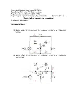 Universidad Nacional Experimental del Táchira
Dpto. de Ing. Electrónica-TSU Electromedicina
Asignatura: Circuitos Eléctricos (CIE-357T)
Preparada por: Ing. Catherine Aspee, Ing. Linda Uribe Semestre 2014-1
Unidad VI. Acoplamiento Magnético
Problemas propuestos
Inductancia Mutua
1) Hallar las corrientes de malla del siguiente circuito si se conoce que
f=50Hz
2) Hallar las corrientes de malla del siguiente circuito si se conoce que
w=2rad/seg
 