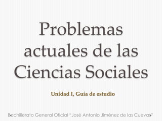 Problemas 
actuales de las 
Ciencias Sociales 
Unidad I, Guía de estudio 
Bachillerato General Oficial “José Antonio Jiménez de las Cuevas” 
 