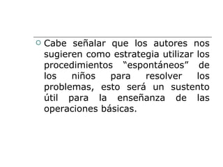 Cabe señalar que los autores nos sugieren como estrategia utilizar los procedimientos “espontáneos” de los niños para resolver los problemas, esto será un sustento útil para la enseñanza de las operaciones básicas. 