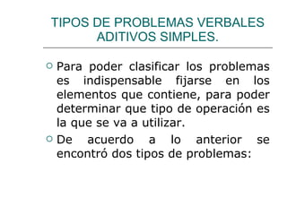 TIPOS DE PROBLEMAS VERBALES ADITIVOS SIMPLES. Para poder clasificar los problemas es indispensable fijarse en los elementos que contiene, para poder determinar que tipo de operación es la que se va a utilizar. De acuerdo a lo anterior se encontró dos tipos de problemas: 