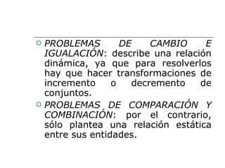 PROBLEMAS DE CAMBIO E IGUALACIÓN : describe una relación dinámica, ya que para resolverlos hay que hacer transformaciones de incremento o decremento de conjuntos. PROBLEMAS DE COMPARACIÓN Y COMBINACIÓN : por el contrario, sólo plantea una relación estática entre sus entidades. 