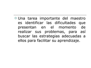 Una tarea importante del maestro es identificar las dificultades que presentan en el momento de realizar sus problemas, para así buscar las estrategias adecuadas a ellos para facilitar su aprendizaje. 