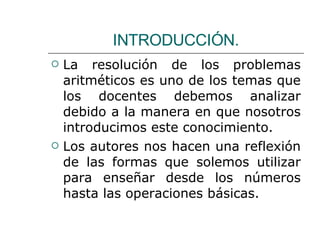 La resolución de los problemas aritméticos es uno de los temas que los docentes debemos analizar debido a la manera en que nosotros introducimos este conocimiento. Los autores nos hacen una reflexión de las formas que solemos utilizar para enseñar desde los números hasta las operaciones básicas. INTRODUCCIÓN. 