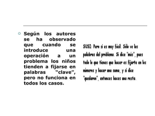 Según los autores se ha observado que cuando se introduce una operación a un problema los niños tienden a fijarse en palabras “clave”, pero no funciona en todos los casos.  