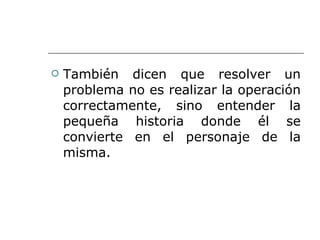 También dicen que resolver un problema no es realizar la operación correctamente, sino entender la pequeña historia donde él se convierte en el personaje de la misma. 
