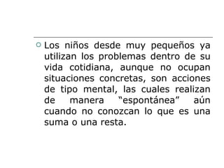 Los niños desde muy pequeños ya utilizan los problemas dentro de su vida cotidiana, aunque no ocupan situaciones concretas, son acciones de tipo mental, las cuales realizan de manera “espontánea” aún cuando no conozcan lo que es una suma o una resta. 