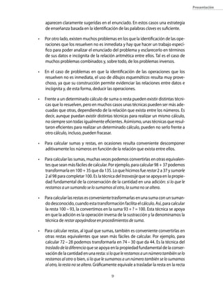 presentación



    aparecen claramente sugeridas en el enunciado. En estos casos una estrategia
    de enseñanza basada en la identificación de las palabras claves es suficiente.

•   Por otro lado, existen muchos problemas en los que la identificación de las ope-
    raciones que los resuelven no es inmediata y hay que hacer un trabajo especí-
    fico para poder analizar el enunciado del problema y esclarecerlo en términos
    de sus datos e incógnita de la relación aritmética entre ellos. Tal es el caso de
    muchos problemas combinados y, sobre todo, de los problemas inversos.

•   En el caso de problemas en que la identificación de las operaciones que los
    resuelven no es inmediata, el uso de dibujos esquemáticos resulta muy prove-
    choso, ya que su construcción permite evidenciar las relaciones entre datos e
    incógnita y, de esta forma, deducir las operaciones.

•   Frente a un determinado cálculo de suma o resta pueden existir distintas técni-
    cas que lo resuelven, pero en muchos casos unas técnicas pueden ser más ade-
    cuadas que otras, dependiendo de la relación que exista entre los números. Es
    decir, aunque puedan existir distintas técnicas para realizar un mismo cálculo,
    no siempre son todas igualmente eficientes. Asimismo, unas técnicas que resul-
    taron eficientes para realizar un determinado cálculo, pueden no serlo frente a
    otro cálculo, incluso, pueden fracasar.

•   Para calcular sumas y restas, en ocasiones resulta conveniente descomponer
    aditivamente los números en función de la relación que exista entre ellos.

•   Para calcular las sumas, muchas veces podemos convertirlas en otras equivalen-
    tes que sean más fáciles de calcular. Por ejemplo, para calcular 98 + 37 podemos
    transformarla en 100 + 35 que da 135. Lo que hicimos fue restar 2 a 37 y sumarle
    2 al 98 para completar 100. Es la técnica del trasvasije que se apoya en la propie-
    dad fundamental de la conservación de la cantidad en una adición: si lo que le
    restamos a un sumando se lo sumamos al otro, la suma no se altera.

•   Para calcular las restas es conveniente trasformarlas en una suma con un suman-
    do desconocido, cuando esta transformación facilita el cálculo. Así, para calcular
    la resta 100 – 93, la convertimos en la suma 93 + ? = 100. Esta técnica se apoya
    en que la adición es la operación inversa de la sustracción y la denominamos la
    técnica de restar apoyándose en procedimientos de suma.

•   Para calcular restas, al igual que sumas, también es conveniente convertirlas en
    otras restas equivalentes que sean más fáciles de calcular. Por ejemplo, para
    calcular 72 – 28 podemos transformarla en 74 – 30 que da 44. Es la técnica del
    traslado de la diferencia que se apoya en la propiedad fundamental de la conser-
    vación de la cantidad en una resta: si lo que le restamos a un número también se lo
    restamos al otro o bien, si lo que le sumamos a un número también se lo sumamos
    al otro, la resta no se altera. Gráficamente equivale a trasladar la resta en la recta

                                            
 