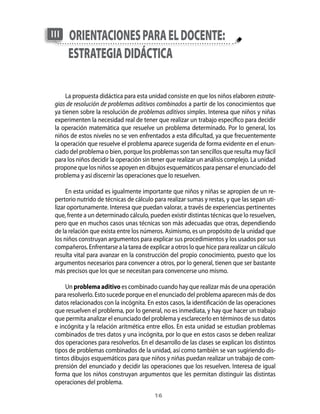 III   orientAciones pArA el docente:
      estrAtegiA didácticA

      La propuesta didáctica para esta unidad consiste en que los niños elaboren estrate-
 gias de resolución de problemas aditivos combinados a partir de los conocimientos que
 ya tienen sobre la resolución de problemas aditivos simples. Interesa que niños y niñas
 experimenten la necesidad real de tener que realizar un trabajo específico para decidir
 la operación matemática que resuelve un problema determinado. Por lo general, los
 niños de estos niveles no se ven enfrentados a esta dificultad, ya que frecuentemente
 la operación que resuelve el problema aparece sugerida de forma evidente en el enun-
 ciado del problema o bien, porque los problemas son tan sencillos que resulta muy fácil
 para los niños decidir la operación sin tener que realizar un análisis complejo. La unidad
 propone que los niños se apoyen en dibujos esquemáticos para pensar el enunciado del
 problema y así discernir las operaciones que lo resuelven.

      En esta unidad es igualmente importante que niños y niñas se apropien de un re-
 pertorio nutrido de técnicas de cálculo para realizar sumas y restas, y que las sepan uti-
 lizar oportunamente. Interesa que puedan valorar, a través de experiencias pertinentes
 que, frente a un determinado cálculo, pueden existir distintas técnicas que lo resuelven,
 pero que en muchos casos unas técnicas son más adecuadas que otras, dependiendo
 de la relación que exista entre los números. Asimismo, es un propósito de la unidad que
 los niños construyan argumentos para explicar sus procedimientos y los usados por sus
 compañeros. Enfrentarse a la tarea de explicar a otros lo que hice para realizar un cálculo
 resulta vital para avanzar en la construcción del propio conocimiento, puesto que los
 argumentos necesarios para convencer a otros, por lo general, tienen que ser bastante
 más precisos que los que se necesitan para convencerse uno mismo.

     Un problema aditivo es combinado cuando hay que realizar más de una operación
 para resolverlo. Esto sucede porque en el enunciado del problema aparecen más de dos
 datos relacionados con la incógnita. En estos casos, la identificación de las operaciones
 que resuelven el problema, por lo general, no es inmediata, y hay que hacer un trabajo
 que permita analizar el enunciado del problema y esclarecerlo en términos de sus datos
 e incógnita y la relación aritmética entre ellos. En esta unidad se estudian problemas
 combinados de tres datos y una incógnita, por lo que en estos casos se deben realizar
 dos operaciones para resolverlos. En el desarrollo de las clases se explican los distintos
 tipos de problemas combinados de la unidad, así como también se van sugiriendo dis-
 tintos dibujos esquemáticos para que niños y niñas puedan realizar un trabajo de com-
 prensión del enunciado y decidir las operaciones que los resuelven. Interesa de igual
 forma que los niños construyan argumentos que les permitan distinguir las distintas
 operaciones del problema.
                                          1
 