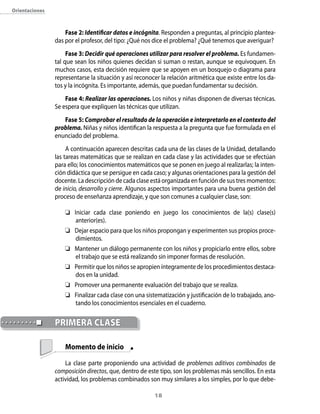 orientaciones



                    Fase 2: Identificar datos e incógnita. Responden a preguntas, al principio plantea-
                das por el profesor, del tipo: ¿Qué nos dice el problema? ¿Qué tenemos que averiguar?
                     Fase 3: Decidir qué operaciones utilizar para resolver el problema. Es fundamen-
                tal que sean los niños quienes decidan si suman o restan, aunque se equivoquen. En
                muchos casos, esta decisión requiere que se apoyen en un bosquejo o diagrama para
                representarse la situación y así reconocer la relación aritmética que existe entre los da-
                tos y la incógnita. Es importante, además, que puedan fundamentar su decisión.
                    Fase 4: Realizar las operaciones. Los niños y niñas disponen de diversas técnicas.
                Se espera que expliquen las técnicas que utilizan.
                   Fase 5: Comprobar el resultado de la operación e interpretarlo en el contexto del
                problema. Niñas y niños identifican la respuesta a la pregunta que fue formulada en el
                enunciado del problema.
                     A continuación aparecen descritas cada una de las clases de la Unidad, detallando
                las tareas matemáticas que se realizan en cada clase y las actividades que se efectúan
                para ello; los conocimientos matemáticos que se ponen en juego al realizarlas; la inten-
                ción didáctica que se persigue en cada caso; y algunas orientaciones para la gestión del
                docente. La descripción de cada clase está organizada en función de sus tres momentos:
                de inicio, desarrollo y cierre. Algunos aspectos importantes para una buena gestión del
                proceso de enseñanza aprendizaje, y que son comunes a cualquier clase, son:

                     Iniciar cada clase poniendo en juego los conocimientos de la(s) clase(s)
                       anterior(es).
                     Dejar espacio para que los niños propongan y experimenten sus propios proce-
                       dimientos.
                     Mantener un diálogo permanente con los niños y propiciarlo entre ellos, sobre
                       el trabajo que se está realizando sin imponer formas de resolución.
                     Permitir que los niños se apropien íntegramente de los procedimientos destaca-
                       dos en la unidad.
                     Promover una permanente evaluación del trabajo que se realiza.
                     Finalizar cada clase con una sistematización y justificación de lo trabajado, ano-
                       tando los conocimientos esenciales en el cuaderno.


                priMerA clAse

                    Momento de inicio

                    La clase parte proponiendo una actividad de problemas aditivos combinados de
                composición directos, que, dentro de este tipo, son los problemas más sencillos. En esta
                actividad, los problemas combinados son muy similares a los simples, por lo que debe-

                                                        1
 