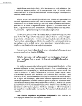 orientaciones



                    Apoyándose en este dibujo, niños y niñas podrían elaborar explicaciones del tipo:
                “A medida que se pide un producto más, la cuenta es mayor, es decir, la cantidad total de
                dinero que se gasta en el consumo va aumentando, entonces tengo que sumar los precios
                de todo lo que he consumido”.

                    Después de que cada niño escogido explica cómo identificó las operaciones que
                resuelven el problema y cómo hizo sus cuentas, el profesor pregunta a la clase si a otro
                compañero le tocó el mismo “pedido” y si obtuvo el mismo resultado o uno diferente,
                para abrir una discusión. Es importante atender a quienes no pudieron realizar el pro-
                blema, y a quienes lo resolvieron correctamente, pero no supieron explicar lo que hicie-
                ron, y ayudarlos a explicitar su trabajo haciéndoles buenas preguntas.

                     A continuación, en la siguiente actividad de la ficha, se pide a los niños que inventen
                otros dos “pedidos” y que calculen lo que cuesta cada uno de ellos. Aquí pueden apare-
                cer problemas aditivos simples y combinados, lo que resultará igualmente interesante.
                Nuevamente, el profesor(a) pide a distintos niños que lean los pedidos que inventaron,
                que expliquen cuánto les dio la cuenta y cómo la calcularon, y fomenta la discusión en-
                tre ellos en relación a los distintos procedimientos usados.

                    Posteriormente, siguen trabajando en la tercera actividad de la ficha, que es otra
                pregunta sobre la misma situación del Mcrico:

                    Pablo, fue a almorzar a este McRico; se comió una hamburguesa simple con
                    palta y un helado. Pagó en la caja y le dieron de vuelto $300. ¿Con cuánto
                    dinero pagó?

                     Este problema, aunque es también un problema de composición, plantea a niños
                y niñas una dificultad un poco mayor que los anteriores. En su enunciado aparece un
                dato que es de una categoría distinta a la de los otros, puesto que no corresponde a un
                producto consumido: el “vuelto”. Probablemente, empezarán a sugerir sumar o restar
                sin una reflexión profunda sobre la relación cuantitativa entre datos e incógnita, como
                si se tratara de una adivinanza. Es aquí donde surge en los niños la necesidad de dispo-
                ner de alguna herramienta para poder pensar y analizar el problema, tal como el uso
                de dibujos esquemáticos. Al mismo tiempo, surge en el profesor o profesora la nece-
                sidad de disponer de alguna estrategia de enseñanza concreta y efectiva, que asegure
                que los niños realicen un proceso de análisis auténtico del enunciado e identifiquen las
                operaciones que lo resuelven, que sea distinta a la estrategia de inducir la respuesta a
                través de afirmaciones disfrazadas de preguntas. Veamos un ejemplo de estrategia para
                resolverlo.

                   Fase 1: Lectura comprensiva del problema acompañada, si fuera necesario, de
                buenas preguntas formuladas por el profesor o profesora.

                                                         20
 