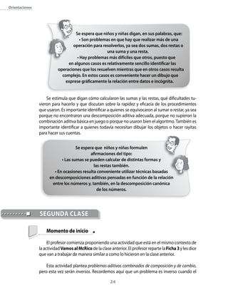 orientaciones




                                    Se espera que niños y niñas digan, en sus palabras, que:
                                      • Son problemas en que hay que realizar más de una
                                  operación para resolverlos, ya sea dos sumas, dos restas o
                                                    una suma y una resta.
                                     • Hay problemas más difíciles que otros, puesto que
                                en algunos casos es relativamente sencillo identificar las
                           operaciones que los resuelven mientras que en otros casos resulta
                             complejo. En estos casos es conveniente hacer un dibujo que
                              exprese gráficamente la relación entre datos e incógnita.


                    Se estimula que digan cómo calcularon las sumas y las restas, qué dificultades tu-
                vieron para hacerlo y que discutan sobre la rapidez y eficacia de los procedimientos
                que usaron. Es importante identificar a quienes se equivocaron al sumar o restar, ya sea
                porque no encontraron una descomposición aditiva adecuada, porque no supieron la
                combinación aditiva básica en juego o porque no usaron bien el algoritmo. También es
                importante identificar a quienes todavía necesitan dibujar los objetos o hacer rayitas
                para hacer sus cuentas.


                                     Se espera que niños y niñas formulen
                                             afirmaciones del tipo:
                             • Las sumas se pueden calcular de distintas formas y
                                              las restas también.
                         • En ocasiones resulta conveniente utilizar técnicas basadas
                      en descomposiciones aditivas pensadas en función de la relación
                       entre los números y, también, en la descomposición canónica
                                                 de los números.




                segUndA clAse

                    Momento de inicio

                     El profesor comienza proponiendo una actividad que está en el mismo contexto de
                la actividad Vamos al Mcrico de la clase anterior. El profesor reparte la Ficha 3 y les dice
                que van a trabajar de manera similar a como lo hicieron en la clase anterior.

                    Esta actividad plantea problemas aditivos combinados de composición y de cambio,
                pero esta vez serán inversos. Recordemos aquí que un problema es inverso cuando el

                                                         24
 