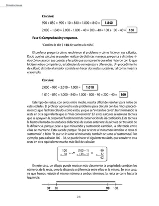 orientaciones



                            Cálculos:

                            990 + 850 = 990 + 10 + 840 = 1.000 + 840 =         1.840
                            2.000 – 1.840 = 2.000 – 1.800 – 40 = 200 – 40 = 100 + 100 – 40 = 160

                    Fase 5: Comprobación y respuesta.

                            “Carolina le dio $ 160 de vuelto a la niña”.

                     El profesor pregunta cómo resolvieron el problema y cómo hicieron sus cálculos.
                Dado que los cálculos se pueden realizar de distintas maneras, pregunta a distintos ni-
                ños cómo sacaron sus cuentas y les pide que comparen lo que ellos hicieron con lo que
                hicieron otros compañeros, estableciendo semejanzas y diferencias. Un procedimiento
                de cálculo distinto al anterior consiste en hacer dos restas sucesivas, tal como muestra
                el ejemplo:

                            Cálculos:

                            2.000 – 990 = 2.010 – 1.000 =        1.010
                            1.010 – 850 = 1.000 – 840 = 1.000 – 800 – 40 = 200 – 40 = 160

                    Este tipo de restas, con ceros entre medio, resulta difícil de resolver para niños de
                estas edades. El profesor aprovecha este problema para discutir con los niños procedi-
                mientos que facilitan cálculos como estos, ya que se “evitan los ceros”, transformando la
                resta en otra equivalente que es “más conveniente”. En estos cálculos se usó una técnica
                que se apoya en la propiedad fundamental de conservación de las cantidades. Esta técnica
                la hemos llamado en unidades didácticas de cursos anteriores la técnica del traslado de
                la diferencia, porque pese a que minuendo y sustraendo cambian, la diferencia entre
                ellos se mantiene. Esto sucede porque “lo que se resta al minuendo también se resta al
                sustraendo” o bien “lo que se le suma al minuendo, también se suma al sustraendo”. Por
                ejemplo, para calcular 100 – 38, se puede hacer el siguiente traslado, que convierte esta
                resta en otra equivalente mucho más fácil de calcular:

                                              100         (100 – 1)     99
                                             – 38        – (38 – 1) = – 37
                                                                        62

                    En este caso, un dibujo puede mostrar más claramente la propiedad; cambian los
                números de la resta, pero la distancia o diferencia entre ellos es la misma. En este caso,
                ya que hemos restado el mismo número a ambos términos, la resta se corre hacia la
                izquierda:


                                37      38                                      99     100

                                                         2
 