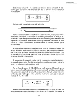 orientaciones



    En cambio, al calcular 83 – 36 podemos usar la misma técnica de traslado de la di-
ferencia, pero esta vez sumando. En este caso la idea es convertir el sustraendo en un
múltiplo de 10:

                              83            (83 + 4)     87
                            – 36          – (36 + 4) = – 40
                                                         47

    En esta caso, la resta se ha corrido hacia la derecha:


                 36    40                                           83     87

    Frente a este cálculo, trasladar la diferencia hacia la izquierda, es decir, restar el mis-
mo número al minuendo y sustraendo, no resulta muy conveniente. En efecto, si res-
táramos 6 al sustraendo para convertirlo en un múltiplo de 10 y de esta forma evitar
el problema de la “reserva”, tendríamos que restar igualmente 6 al minuendo, es decir
calcular 83 – 6. Pero, hacer esta resta resulta de un nivel de dificultad similar al que se
está calculando.

     Es importante que los niños dispongan de una forma de comprobar o validar sus
propios resultados. Generalmente esperan que el profesor sea quien maneje la evalua-
ción, es decir que él diga si lo que han hecho está bien o mal. En este último caso, 47 es
un resultado correcto, porque 47 + 40 es 87. Y en el problema de Carolina, 160 es correc-
to, porque 990 + 850 + 160 da 2.000.

     El profesor o profesora podría explicar cuál de estas técnicas se utilizó en los cálcu-
los realizados para resolver el problema de Carolina, en qué caso se sumó y cuánto se
sumó, y en qué caso se restó y cuánto se restó.

     Así, en el caso de la suma de 990 + 850, hemos usado la técnica del trasvasije que se
basa en una propiedad fundamental de la conservación de la cantidad en una adición:
si lo que le restamos a uno de los sumandos se lo sumamos al otro, la suma se mantiene.
La idea aquí es convertir alguno de los sumandos, más bien los que más se puedan, en
múltiplos de 10, 100 ó 1.000:


                           990             990 + 10            1.000
                         + 850           + 850 – 10      = + 840
                                                               1.840

    Para calcular las restas se puede utilizar, de forma análoga al cálculo de sumas, un
procedimiento basado en la descomposición canónica de los números, que abrevia la

                                                2
 