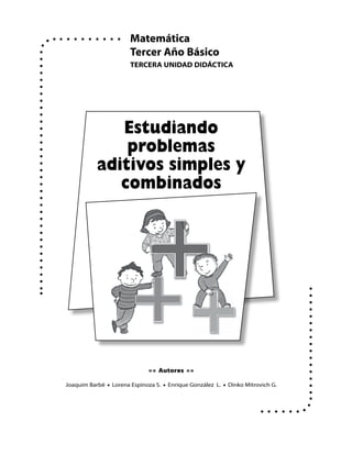 Matemática
                       Tercer Año Básico
                       TercerA UNIDAD DIDácTIcA




              Estudiando
               problemas
           aditivos simples y
              combinados




                              • • Autores • •

Joaquim Barbé • Lorena Espinoza S. • Enrique González L. • Dinko Mitrovich G.
 