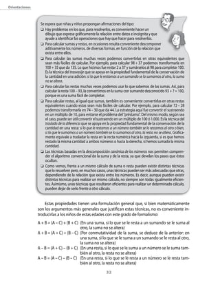 orientaciones



                 Se espera que niñas y niños propongan afirmaciones del tipo:
                  Hay problemas en los que, para resolverlos, es conveniente hacer un
                    dibujo que exprese gráficamente la relación entre datos e incógnita y que
                    ayude a identificar las operaciones que hay que hacer para resolverlos.
                  Para calcular sumas y restas, en ocasiones resulta conveniente descomponer
                    aditivamente los números, de diversas formas, en función de la relación que
                    exista entre ellos.
                  Para calcular las sumas muchas veces podemos convertirlas en otras equivalentes que
                    sean más fáciles de calcular. Por ejemplo, para calcular 98 + 37 podemos transformarla en
                    100 + 35 que da 135. Lo que hicimos fue restar 2 a 37 y sumárselos al 98 para completar 100.
                    Es la técnica del trasvasije que se apoya en la propiedad fundamental de la conservación de
                    la cantidad en una adición: si lo que le restamos a un sumando se lo sumamos al otro, la suma
                    no se altera.
                  Para calcular las restas muchas veces podemos usar lo que sabemos de las sumas. Así, para
                    calcular la resta 100 – 93, la convertimos en la suma con sumando desconocido 93 + ? = 100,
                    porque es una suma fácil de completar.
                  Para calcular restas, al igual que sumas, también es conveniente convertirlas en otras restas
                    equivalentes cuando estas sean más fáciles de calcular. Por ejemplo, para calcular 72 – 28
                    podemos transformarla en 74 – 30 que da 44. La estrategia aquí fue convertir el sustraendo
                    en un múltiplo de 10, para evitarse el problema del “préstamo”. Del mismo modo, según sea
                    el caso, puede ser útil convertir el sustraendo en un múltiplo de 100 ó 1.000. Es la técnica del
                    traslado de la diferencia que se apoya en la propiedad fundamental de la conservación de la
                    cantidad en una resta: si lo que le restamos a un número también se lo restamos al otro o bien,
                    si lo que le sumamos a un número también se lo sumamos al otro, la resta no se altera. Gráfica-
                    mente equivale a trasladar la resta en la recta numérica hacia la izquierda, si es que hemos
                    restado la misma cantidad a ambos números o hacia la derecha, si hemos sumado la misma
                    cantidad.
                  Las técnicas basadas en la descomposición canónica de los números nos permiten compren-
                    der el algoritmo convencional de la suma y de la resta, ya que develan los pasos que éstos
                    ocultan.
                  Como vemos, frente a un mismo cálculo de suma o resta pueden existir distintas técnicas
                    que lo resuelven pero, en muchos casos, unas técnicas pueden ser más adecuadas que otras,
                    dependiendo de la relación que exista entre los números. Es decir, aunque pueden existir
                    distintas técnicas para realizar un mismo cálculo, no siempre son todas igualmente eficien-
                    tes. Asimismo, unas técnicas que resultaron eficientes para realizar un determinado cálculo,
                    pueden dejar de serlo frente a otro cálculo.


                    Estas propiedades tienen una formulación general que, si bien matemáticamente
                son los argumentos más generales que justifican estas técnicas, no es conveniente in-
                troducirlas a los niños de estas edades con este grado de formalismo:
                A + B = (A – C) + (B + C) (En una suma, si lo que se le resta a un sumando se le suma al
                                          otro, la suma no se altera)
                A + B = (A + C) + (B – C) (Por conmutatividad de la suma, se deduce de la anterior: en
                                          una suma, si lo que se le suma a un sumando se le resta al otro,
                                          la suma no se altera)
                A – B = (A + C) – (B + C) (En una resta, si lo que se le suma a un número se le suma tam-
                                          bién al otro, la resta no se altera)
                A – B = (A – C) – (B – C) (En una resta, si lo que se le resta a un número se le resta tam-
                                          bién al otro, la resta no se altera)
                                                              32
 