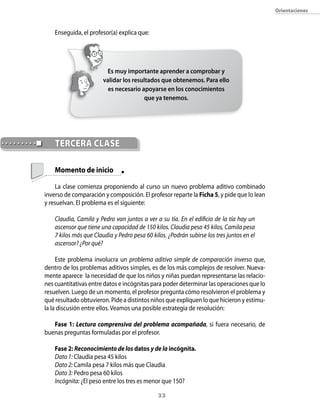 orientaciones



    Enseguida, el profesor(a) explica que:




                         Es muy importante aprender a comprobar y
                        validar los resultados que obtenemos. Para ello
                          es necesario apoyarse en los conocimientos
                                         que ya tenemos.




    tercerA clAse

    Momento de inicio

    La clase comienza proponiendo al curso un nuevo problema aditivo combinado
inverso de comparación y composición. El profesor reparte la Ficha 5, y pide que lo lean
y resuelvan. El problema es el siguiente:

    Claudia, Camila y Pedro van juntos a ver a su tía. En el edificio de la tía hay un
    ascensor que tiene una capacidad de 150 kilos. Claudia pesa 45 kilos, Camila pesa
    7 kilos más que Claudia y Pedro pesa 60 kilos. ¿Podrán subirse los tres juntos en el
    ascensor? ¿Por qué?

     Este problema involucra un problema aditivo simple de comparación inverso que,
dentro de los problemas aditivos simples, es de los más complejos de resolver. Nueva-
mente aparece la necesidad de que los niños y niñas puedan representarse las relacio-
nes cuantitativas entre datos e incógnitas para poder determinar las operaciones que lo
resuelven. Luego de un momento, el profesor pregunta cómo resolvieron el problema y
qué resultado obtuvieron. Pide a distintos niños que expliquen lo que hicieron y estimu-
la la discusión entre ellos. Veamos una posible estrategia de resolución:

   Fase 1: Lectura comprensiva del problema acompañada, si fuera necesario, de
buenas preguntas formuladas por el profesor.

    Fase 2: Reconocimiento de los datos y de la incógnita.
    Dato 1: Claudia pesa 45 kilos
    Dato 2: Camila pesa 7 kilos más que Claudia
    Dato 3: Pedro pesa 60 kilos
    Incógnita: ¿El peso entre los tres es menor que 150?

                                               33
 