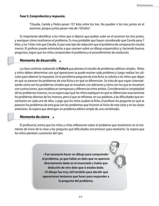 orientaciones



    Fase 5: Comprobación y respuesta.

            “Claudia, Camila y Pedro pesan 157 kilos entre los tres. No pueden ir los tres juntos en el
            ascensor, porque juntos pesan más de 150 kilos”.

    Es importante identificar a los niños que sí dijeron que podían subir en el ascensor los tres juntos,
y averiguar cómo resolvieron el problema. Es muy probable que hayan considerado que Camila pesa 7
kilos, y no 7 kilos más que Claudia. Es por este tipo de redacción que el problema de comparación resulta
inverso. El profesor puede estimularlos a que razonen sobre un dibujo esquemático y, haciendo buenas
preguntas, lograr que los niños comprendan el problema y el procedimiento de resolución.

    Momento de desarrollo

     La clase continúa realizando la Ficha 6 que plantea el estudio de problemas aditivos simples. Niñas
y niños deben determinar con qué operaciones se puede resolver cada problema y luego realizar los cál-
culos para obtener la respuesta. En la penúltima pregunta de esta ficha se solicita a los niños que digan
en qué se parecen los problemas de esta ficha y en qué se diferencian. Se trata de que vayan sistemati-
zando cómo son los problemas simples que se resuelven con adiciones y cómo son los que se resuelven
con sustracciones, que establezcan semejanzas y diferencias entre ambos. Considerando la complejidad
de los problemas inversos, no se espera aquí que los niños expliquen en qué se diferencian exactamente
los problemas directos de los inversos, pero sí que se refirieran, en sus palabras, a las dificultades que en-
contraron en cada uno de ellos. Luego que los niños acaban la ficha, el profesor les pregunta en qué se
parecen los problemas de esta guía con los problemas que hicieron al inicio de esta clase y en las clases
anteriores. Se espera que distingan un problema aditivo simple de uno combinado.

    Momento de cierre

     El profesor(a) anima que los niños y niñas reflexionen sobre el problema que resolvieron en el mo-
mento de inicio de la clase y les pregunta qué dificultades encontraron para resolverlo. Se espera que
los niños planteen cuestiones del tipo:




                        • Fue necesario hacer un dibujo para comprender
                       el problema, ya que había un dato que no aparecía
                         directamente dado en el enunciado y había que
                             deducirlo de otro dato que sí estaba dado.
                         • El dibujo fue muy útil también para decidir qué
                       operaciones teníamos que hacer para responder a
                                      la pregunta del problema.



                                                      3
 