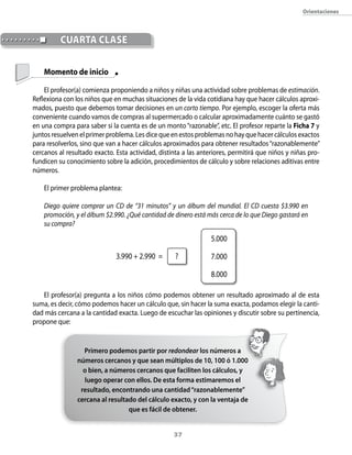 orientaciones



          cUArtA clAse

    Momento de inicio

    El profesor(a) comienza proponiendo a niños y niñas una actividad sobre problemas de estimación.
Reflexiona con los niños que en muchas situaciones de la vida cotidiana hay que hacer cálculos aproxi-
mados, puesto que debemos tomar decisiones en un corto tiempo. Por ejemplo, escoger la oferta más
conveniente cuando vamos de compras al supermercado o calcular aproximadamente cuánto se gastó
en una compra para saber si la cuenta es de un monto “razonable”, etc. El profesor reparte la Ficha 7 y
juntos resuelven el primer problema. Les dice que en estos problemas no hay que hacer cálculos exactos
para resolverlos, sino que van a hacer cálculos aproximados para obtener resultados “razonablemente”
cercanos al resultado exacto. Esta actividad, distinta a las anteriores, permitirá que niños y niñas pro-
fundicen su conocimiento sobre la adición, procedimientos de cálculo y sobre relaciones aditivas entre
números.

    El primer problema plantea:

    Diego quiere comprar un CD de “31 minutos” y un álbum del mundial. El CD cuesta $3.990 en
    promoción, y el álbum $2.990. ¿Qué cantidad de dinero está más cerca de lo que Diego gastará en
    su compra?

                                                                 5.000

                              3.990 + 2.990 =       ?            7.000

                                                                 8.000

   El profesor(a) pregunta a los niños cómo podemos obtener un resultado aproximado al de esta
suma, es decir, cómo podemos hacer un cálculo que, sin hacer la suma exacta, podamos elegir la canti-
dad más cercana a la cantidad exacta. Luego de escuchar las opiniones y discutir sobre su pertinencia,
propone que:


                  Primero podemos partir por redondear los números a
                números cercanos y que sean múltiplos de 10, 100 ó 1.000
                  o bien, a números cercanos que faciliten los cálculos, y
                  luego operar con ellos. De esta forma estimaremos el
                 resultado, encontrando una cantidad “razonablemente”
                cercana al resultado del cálculo exacto, y con la ventaja de
                                  que es fácil de obtener.


                                                   3
 